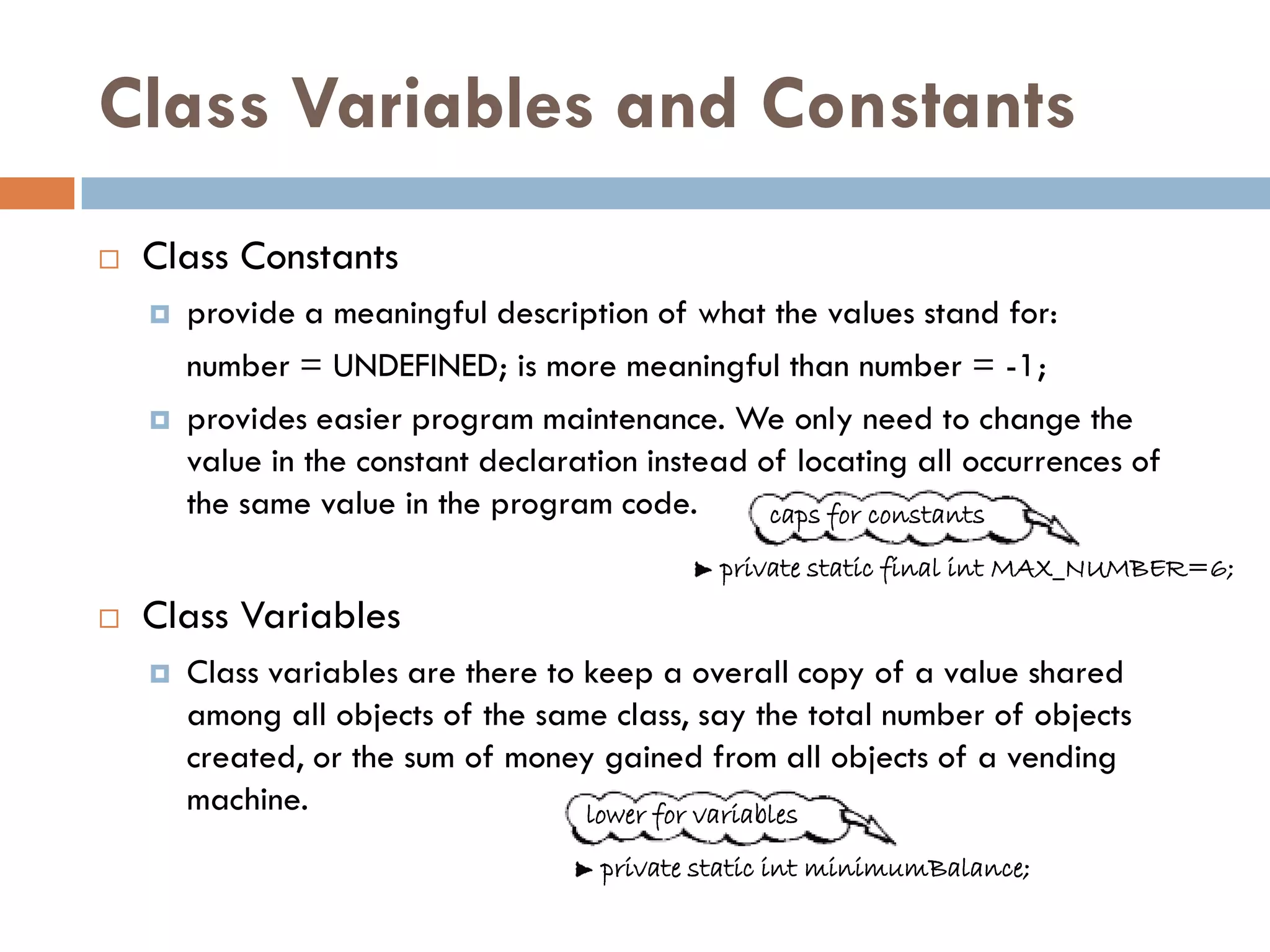 Class Variables and Constants
   Class Constants
       provide a meaningful description of what the values stand for:
        number = UNDEFINED; is more meaningful than number = -1;
       provides easier program maintenance. We only need to change the
        value in the constant declaration instead of locating all occurrences of
        the same value in the program code.        caps for constants
                                               private static final int MAX_NUMBER=6;
   Class Variables
       Class variables are there to keep a overall copy of a value shared
        among all objects of the same class, say the total number of objects
        created, or the sum of money gained from all objects of a vending
        machine.                     lower for variables
                                      private static int minimumBalance;
 
