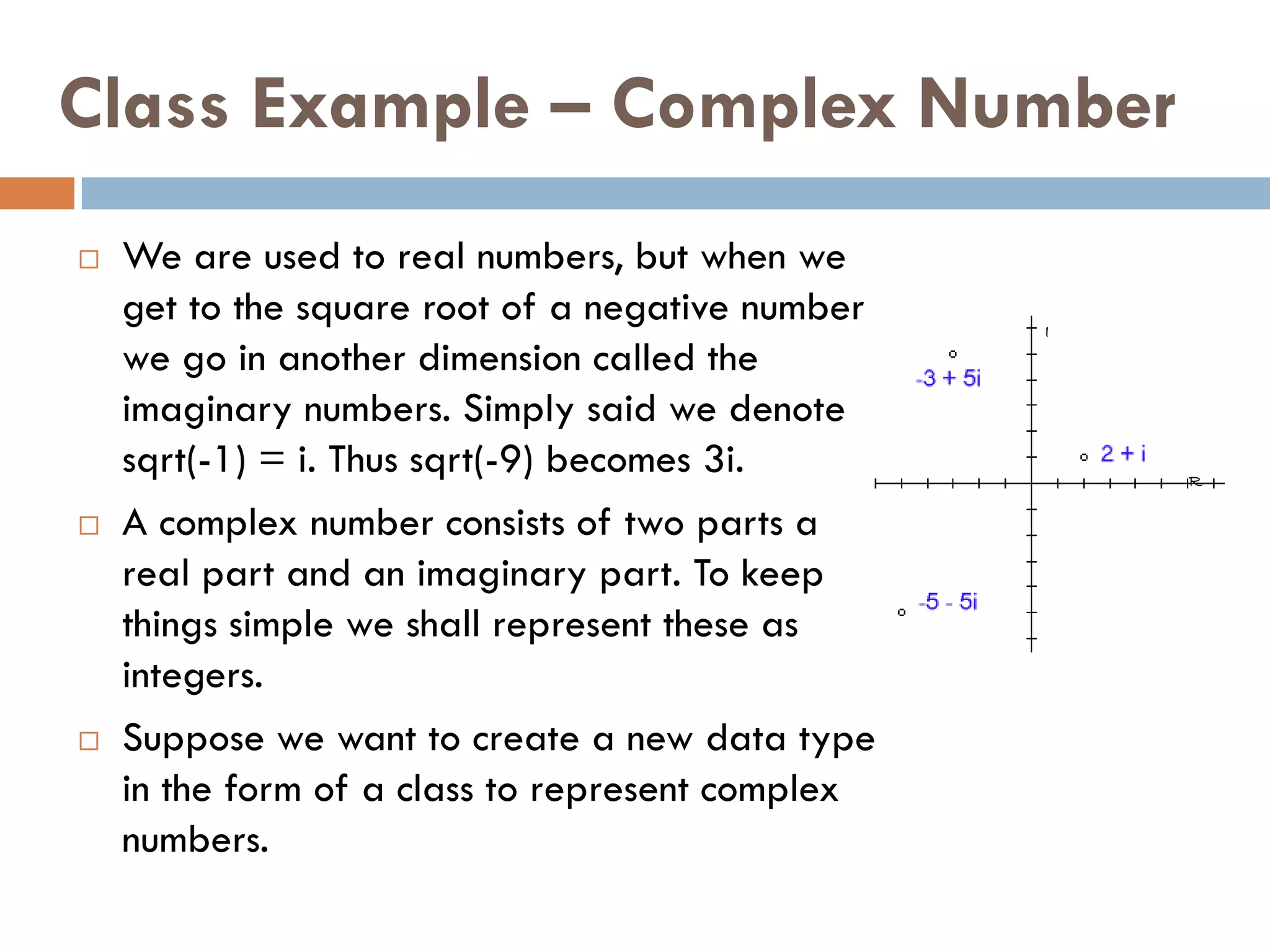 Class Example – Complex Number
   We are used to real numbers, but when we
    get to the square root of a negative number   I
    we go in another dimension called the
    imaginary numbers. Simply said we denote
    sqrt(-1) = i. Thus sqrt(-9) becomes 3i.           R

   A complex number consists of two parts a
    real part and an imaginary part. To keep
    things simple we shall represent these as
    integers.
   Suppose we want to create a new data type
    in the form of a class to represent complex
    numbers.
 