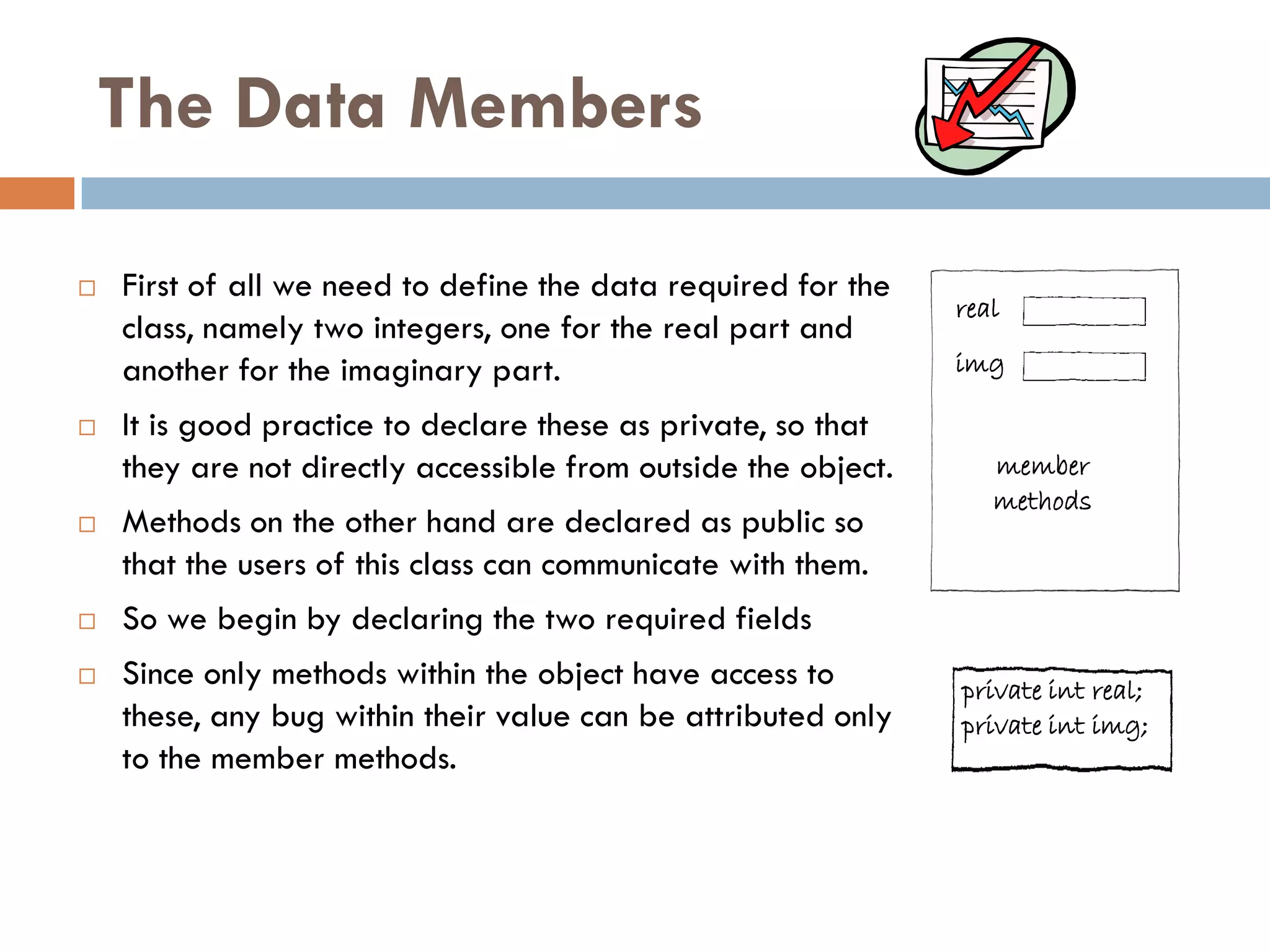 The Data Members

   First of all we need to define the data required for the
                                                                real
    class, namely two integers, one for the real part and
    another for the imaginary part.                             img

   It is good practice to declare these as private, so that
    they are not directly accessible from outside the object.      member
                                                                   methods
   Methods on the other hand are declared as public so
    that the users of this class can communicate with them.
   So we begin by declaring the two required fields
   Since only methods within the object have access to         private int real;
    these, any bug within their value can be attributed only    private int img;
    to the member methods.
 