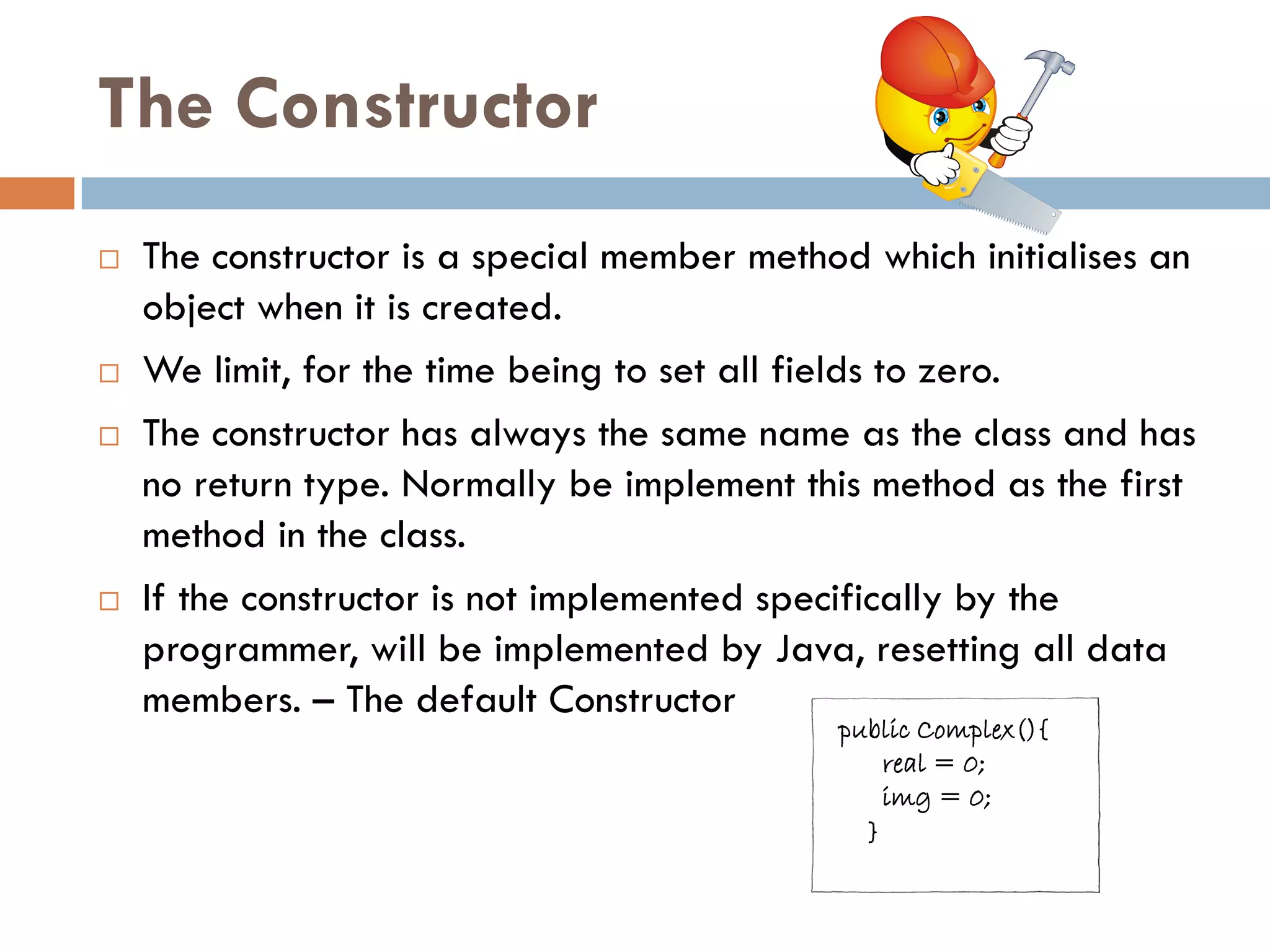 The Constructor
   The constructor is a special member method which initialises an
    object when it is created.
   We limit, for the time being to set all fields to zero.
   The constructor has always the same name as the class and has
    no return type. Normally be implement this method as the first
    method in the class.
   If the constructor is not implemented specifically by the
    programmer, will be implemented by Java, resetting all data
    members. – The default Constructor
                                             public Complex(){
                                                 real = 0;
                                                 img = 0;
                                               }
 