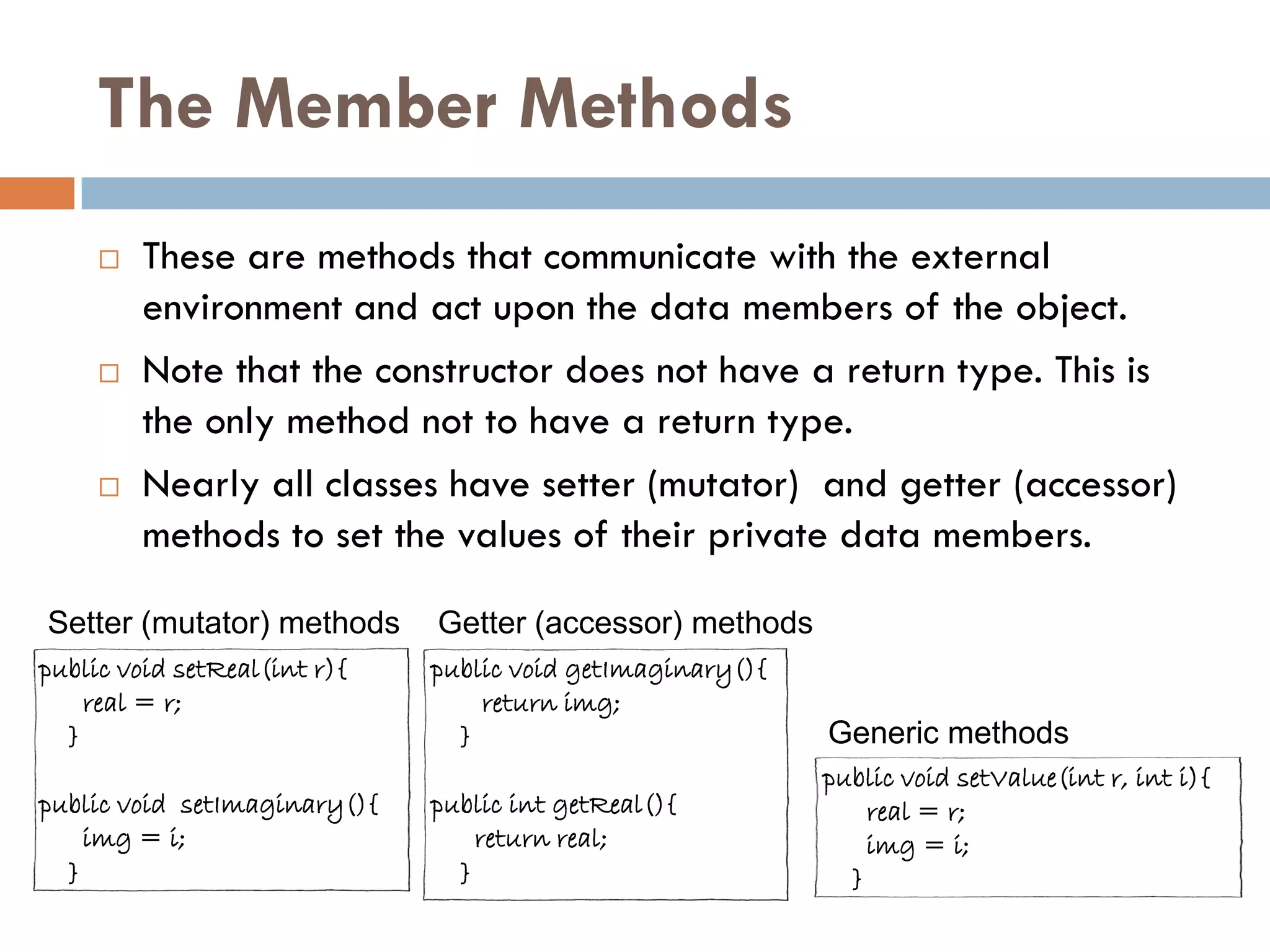 The Member Methods
        These are methods that communicate with the external
         environment and act upon the data members of the object.
        Note that the constructor does not have a return type. This is
         the only method not to have a return type.
        Nearly all classes have setter (mutator) and getter (accessor)
         methods to set the values of their private data members.

Setter (mutator) methods      Getter (accessor) methods
public void setReal(int r){   public void getImaginary(){
    real = r;                     return img;
  }                             }                           Generic methods
                                                            public void setValue(int r, int i){
public void setImaginary(){   public int getReal(){             real = r;
    img = i;                      return real;                  img = i;
  }                             }                             }
 