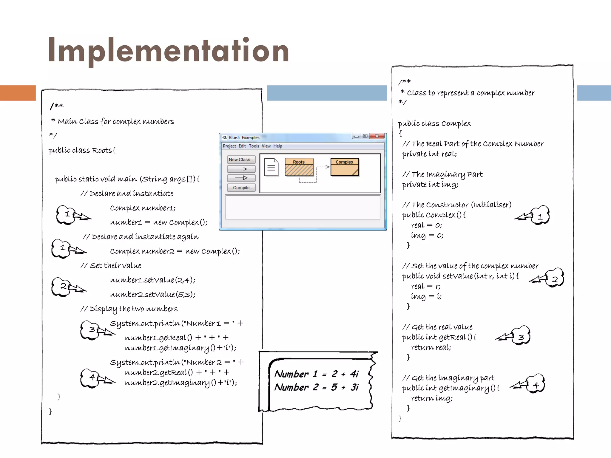 Implementation
                                                          /**
                                                           * Class to represent a complex number
/**                                                       */

* Main Class for complex numbers                          public class Complex
*/                                                        {
                                                            // The Real Part of the Complex Number
public class Roots{                                         private int real;

                                                              // The Imaginary Part
    public static void main (String args[]){
                                                              private int img;
             // Declare and instantiate
                     Complex number1;                         // The Constructor (Initialiser)
         1                                                    public Complex(){                      1
                     number1 = new Complex();                    real = 0;
             // Declare and instantiate again                    img = 0;
     1                                                         }
                     Complex number2 = new Complex();
             // Set their value                               // Set the value of the complex number
                     number1.setValue(2,4);                   public void setValue(int r, int i){        2
     2                                                           real = r;
                     number2.setValue(5,3);                      img = i;
             // Display the two numbers                        }
                     System.out.println("Number 1 = " +       // Get the real value
               3
                          number1.getReal() + " + " +         public int getReal(){              3
                          number1.getImaginary()+"i");           return real;
                                                               }
                     System.out.println("Number 2 = " +
                        number2.getReal() + " + " +
               4                                              // Get the imaginary part
                        number2.getImaginary()+"i");                                                 4
                                                              public int getImaginary(){
     }                                                           return img;
}                                                              }
                                                          }
 