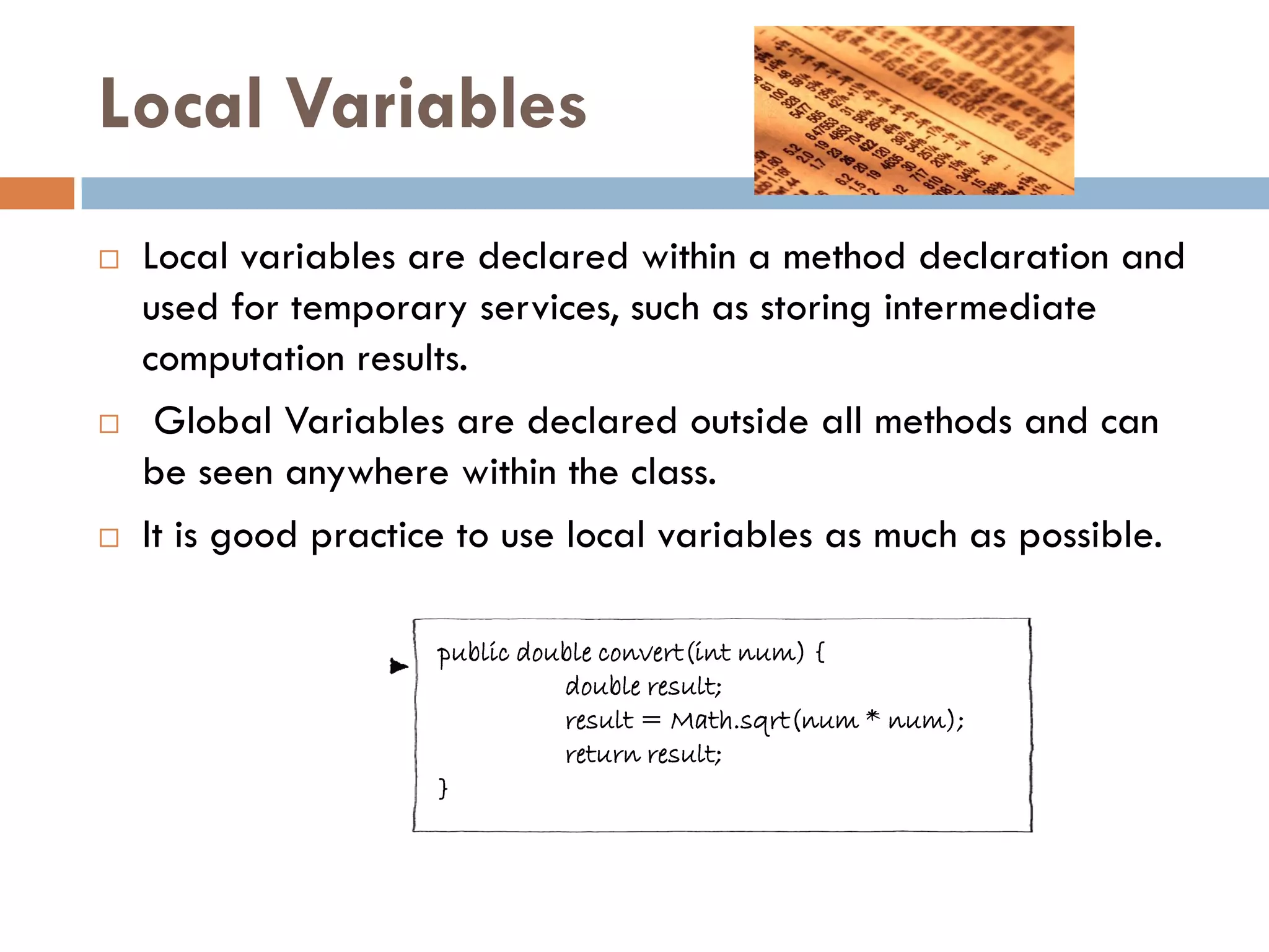 Local Variables
   Local variables are declared within a method declaration and
    used for temporary services, such as storing intermediate
    computation results.
    Global Variables are declared outside all methods and can
    be seen anywhere within the class.
   It is good practice to use local variables as much as possible.

                     public double convert(int num) {
                               double result;
                               result = Math.sqrt(num * num);
                               return result;
                     }              local variable
 