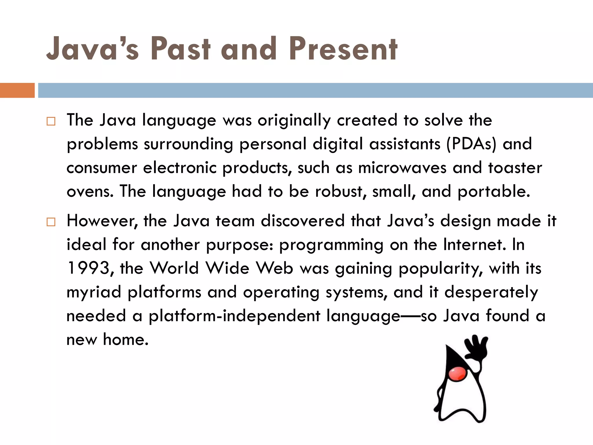 Java’s Past and Present
   The Java language was originally created to solve the
    problems surrounding personal digital assistants (PDAs) and
    consumer electronic products, such as microwaves and toaster
    ovens. The language had to be robust, small, and portable.
   However, the Java team discovered that Java‘s design made it
    ideal for another purpose: programming on the Internet. In
    1993, the World Wide Web was gaining popularity, with its
    myriad platforms and operating systems, and it desperately
    needed a platform-independent language—so Java found a
    new home.
 