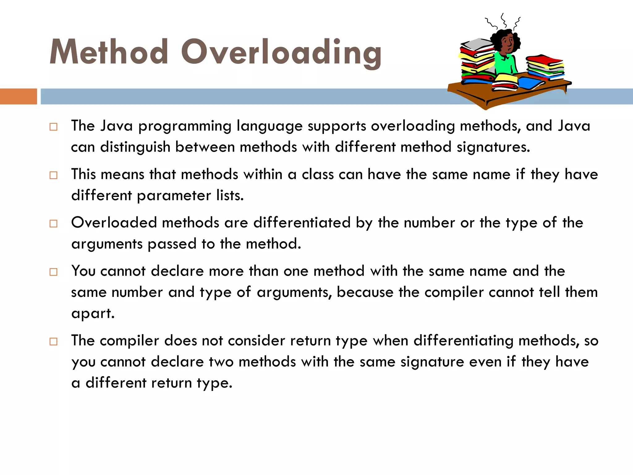 Method Overloading
   The Java programming language supports overloading methods, and Java
    can distinguish between methods with different method signatures.
   This means that methods within a class can have the same name if they have
    different parameter lists.
   Overloaded methods are differentiated by the number or the type of the
    arguments passed to the method.
   You cannot declare more than one method with the same name and the
    same number and type of arguments, because the compiler cannot tell them
    apart.
   The compiler does not consider return type when differentiating methods, so
    you cannot declare two methods with the same signature even if they have
    a different return type.
 