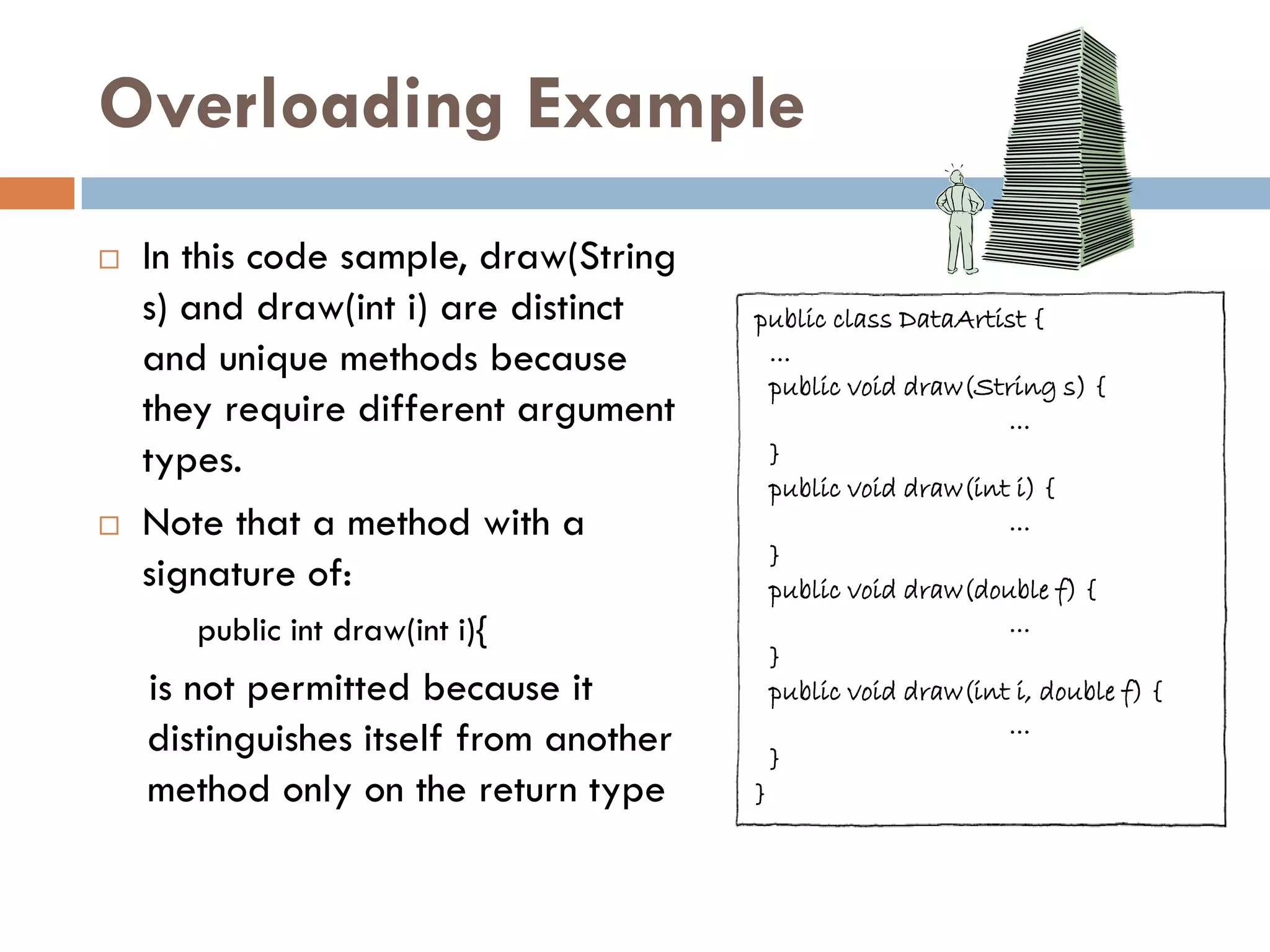 Overloading Example
   In this code sample, draw(String
    s) and draw(int i) are distinct     public class DataArtist {
    and unique methods because            ...
                                          public void draw(String s) {
    they require different argument                           ...
    types.                                }
                                          public void draw(int i) {
   Note that a method with a                                 ...
                                          }
    signature of:                         public void draw(double f) {
       public int draw(int i){                                ...
                                          }
    is not permitted because it           public void draw(int i, double f) {
                                                              ...
    distinguishes itself from another     }
    method only on the return type      }
 