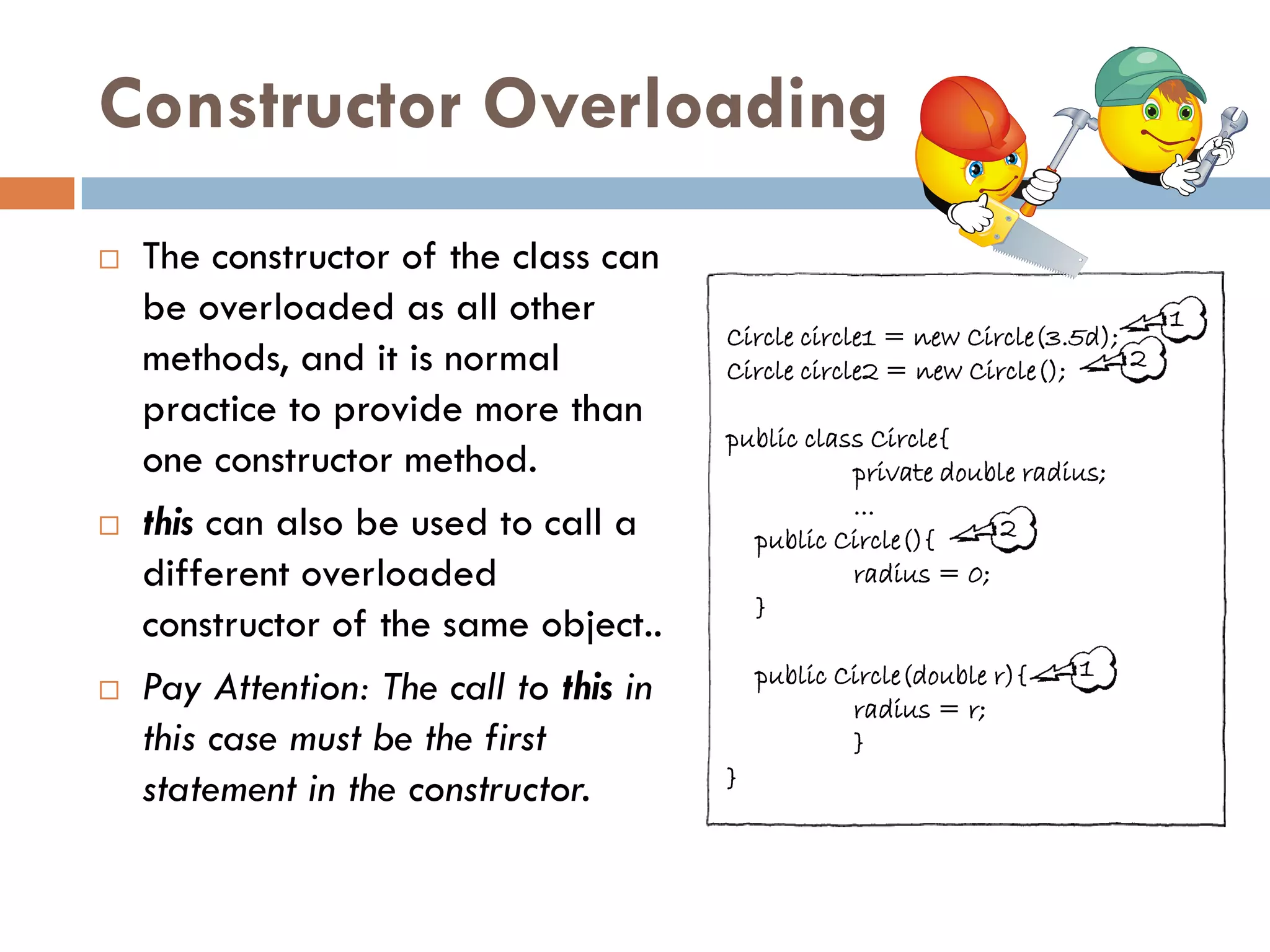 Constructor Overloading
   The constructor of the class can
    be overloaded as all other                                                  1
                                         Circle circle1 = new Circle(3.5d);
    methods, and it is normal            Circle circle2 = new Circle();     2
    practice to provide more than
                                         public class Circle{
    one constructor method.                         private double radius;
                                                    ...
   this can also be used to call a        public Circle(){     2
    different overloaded                            radius = 0;
                                           }
    constructor of the same object..
                                             public Circle(double r){   1
   Pay Attention: The call to this in               radius = r;
    this case must be the first                      }
                                         }
    statement in the constructor.
 