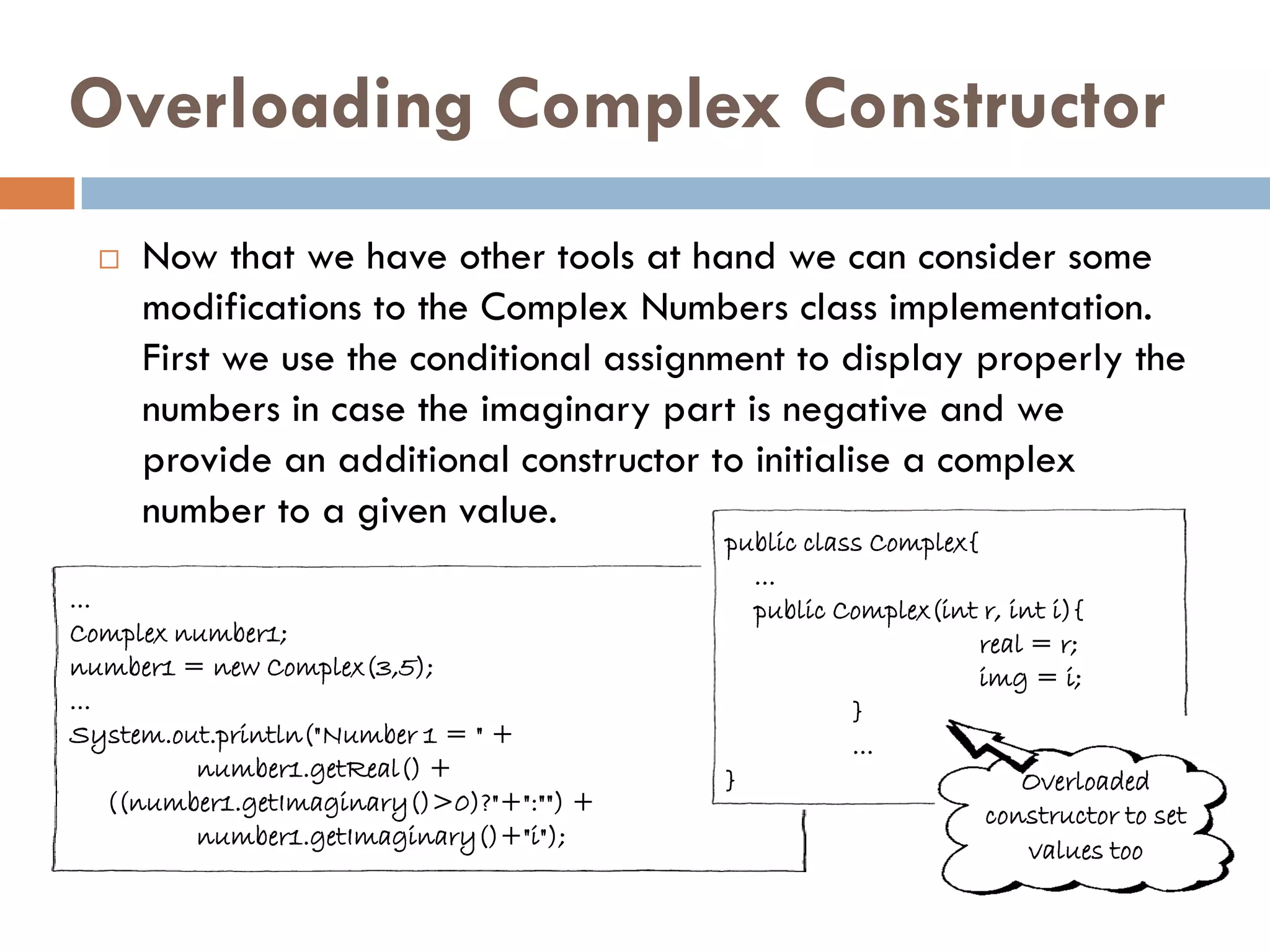 Overloading Complex Constructor
     Now that we have other tools at hand we can consider some
      modifications to the Complex Numbers class implementation.
      First we use the conditional assignment to display properly the
      numbers in case the imaginary part is negative and we
      provide an additional constructor to initialise a complex
      number to a given value.
                                            public class Complex{
                                              ...
...                                           public Complex(int r, int i){
Complex number1;                                                  real = r;
number1 = new Complex(3,5);                                       img = i;
...                                                    }
System.out.println("Number 1 = " +                     ...
          number1.getReal() +               }                         Overloaded
    ((number1.getImaginary()>0)?"+":"") +                          constructor to set
          number1.getImaginary()+"i");
                                                                       values too
 