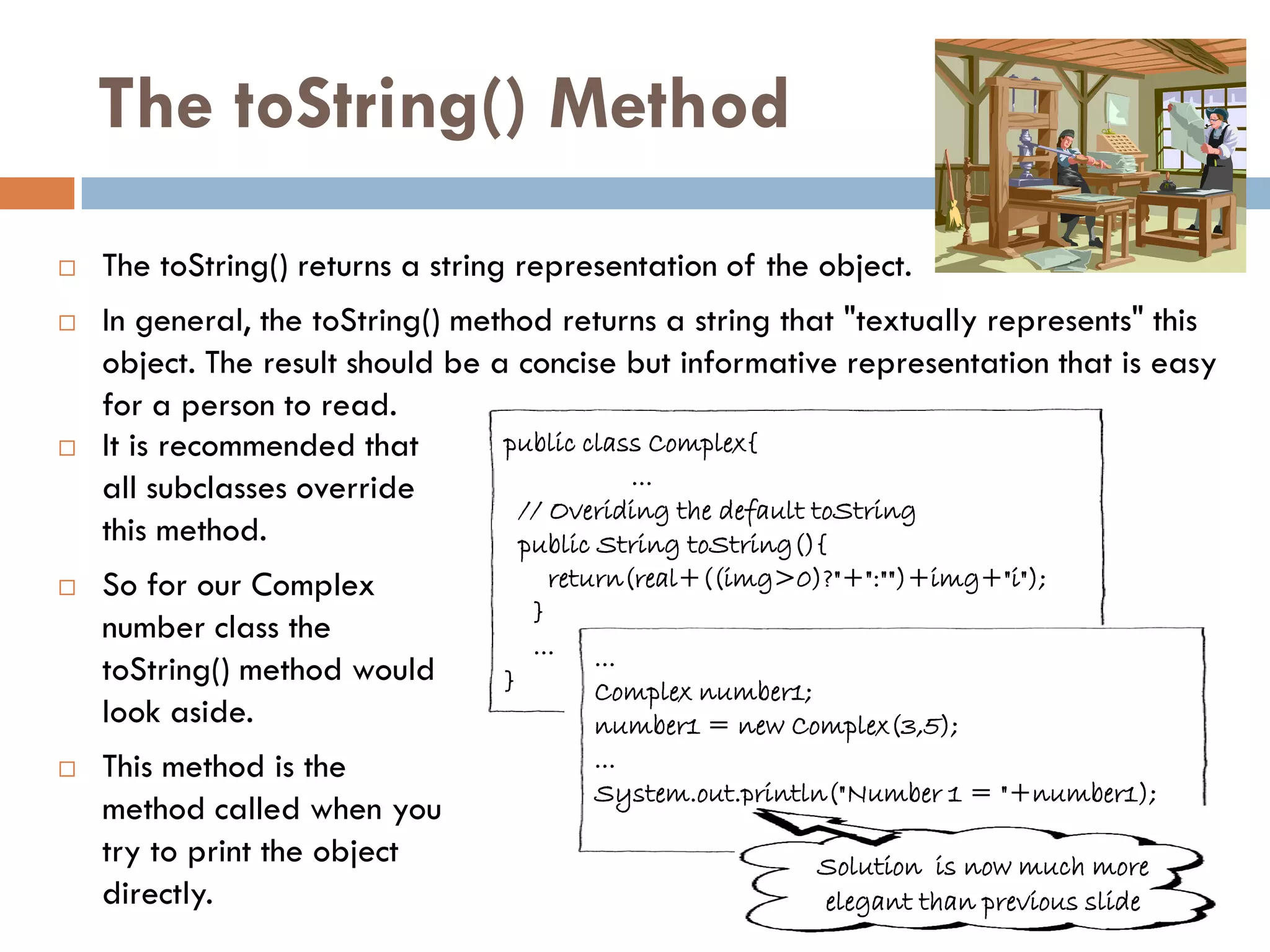 The toString() Method
   The toString() returns a string representation of the object.
   In general, the toString() method returns a string that "textually represents" this
    object. The result should be a concise but informative representation that is easy
    for a person to read.
   It is recommended that        public class Complex{
    all subclasses override                  ...
                                   // Overiding the default toString
    this method.                   public String toString(){
   So for our Complex                  return(real+((img>0)?"+":"")+img+"i");
                                      }
    number class the                  ...   ...
    toString() method would       }         Complex number1;
    look aside.                             number1 = new Complex(3,5);
   This method is the                      ...
                                            System.out.println("Number 1 = "+number1);
    method called when you
    try to print the object                                 Solution is now much more
    directly.                                               elegant than previous slide
 