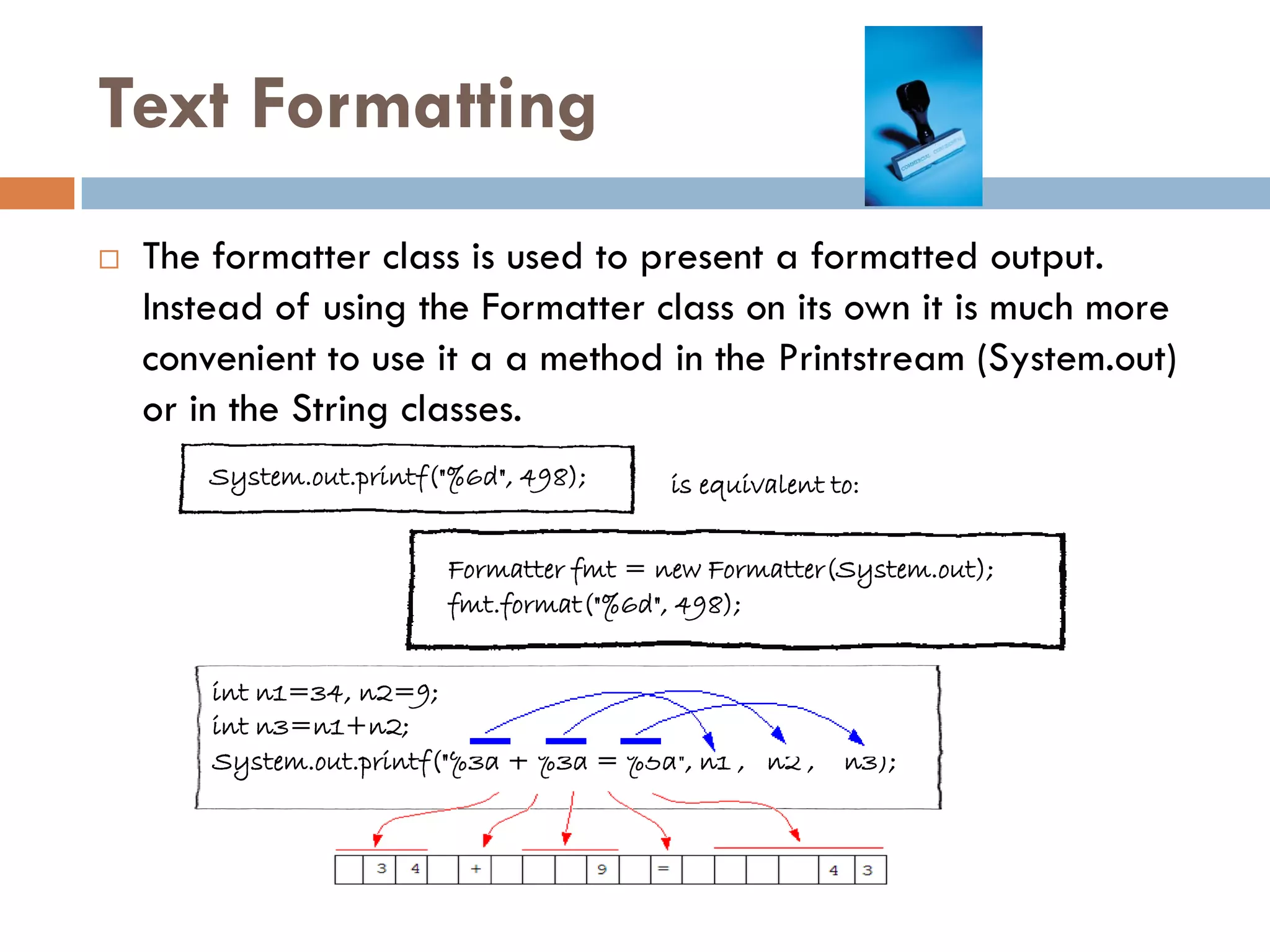 Text Formatting
   The formatter class is used to present a formatted output.
    Instead of using the Formatter class on its own it is much more
    convenient to use it a a method in the Printstream (System.out)
    or in the String classes.
        System.out.printf("%6d", 498);     is equivalent to:


                          Formatter fmt = new Formatter(System.out);
                          fmt.format("%6d", 498);


        int n1=34, n2=9;
        int n3=n1+n2;
        System.out.printf("%3d + %3d = %5d", n1 , n2 ,    n3);
 