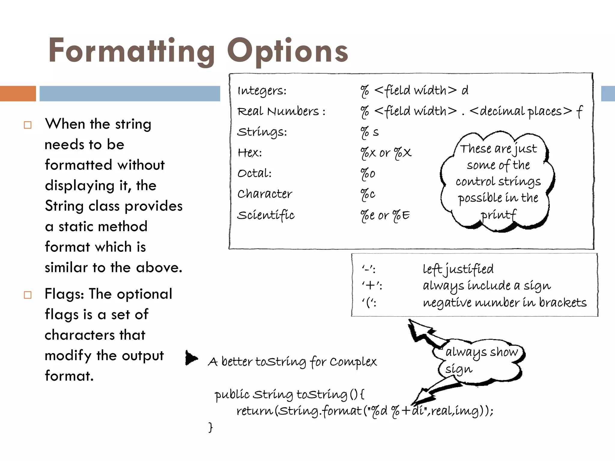 Formatting Options
                                   Integers:           % <field width> d
                                   Real Numbers :      % <field width> . <decimal places> f
   When the string                Strings:            %s
    needs to be                    Hex:                %x or %X         These are just
    formatted without              Octal:              %o
                                                                         some of the
    displaying it, the                                                 control strings
                                   Character           %c               possible in the
    String class provides          Scientific          %e or %E             printf
    a static method
    format which is
    similar to the above.                              „-‟:       left justified
                                                       „+‟:       always include a sign
   Flags: The optional                                „(„:       negative number in brackets
    flags is a set of
    characters that
    modify the output                                                always show
                            A better toString for Complex
                                                                     sign
    format.
                                public String toString(){
                                   return(String.format("%d %+di",real,img));
                            }
 
