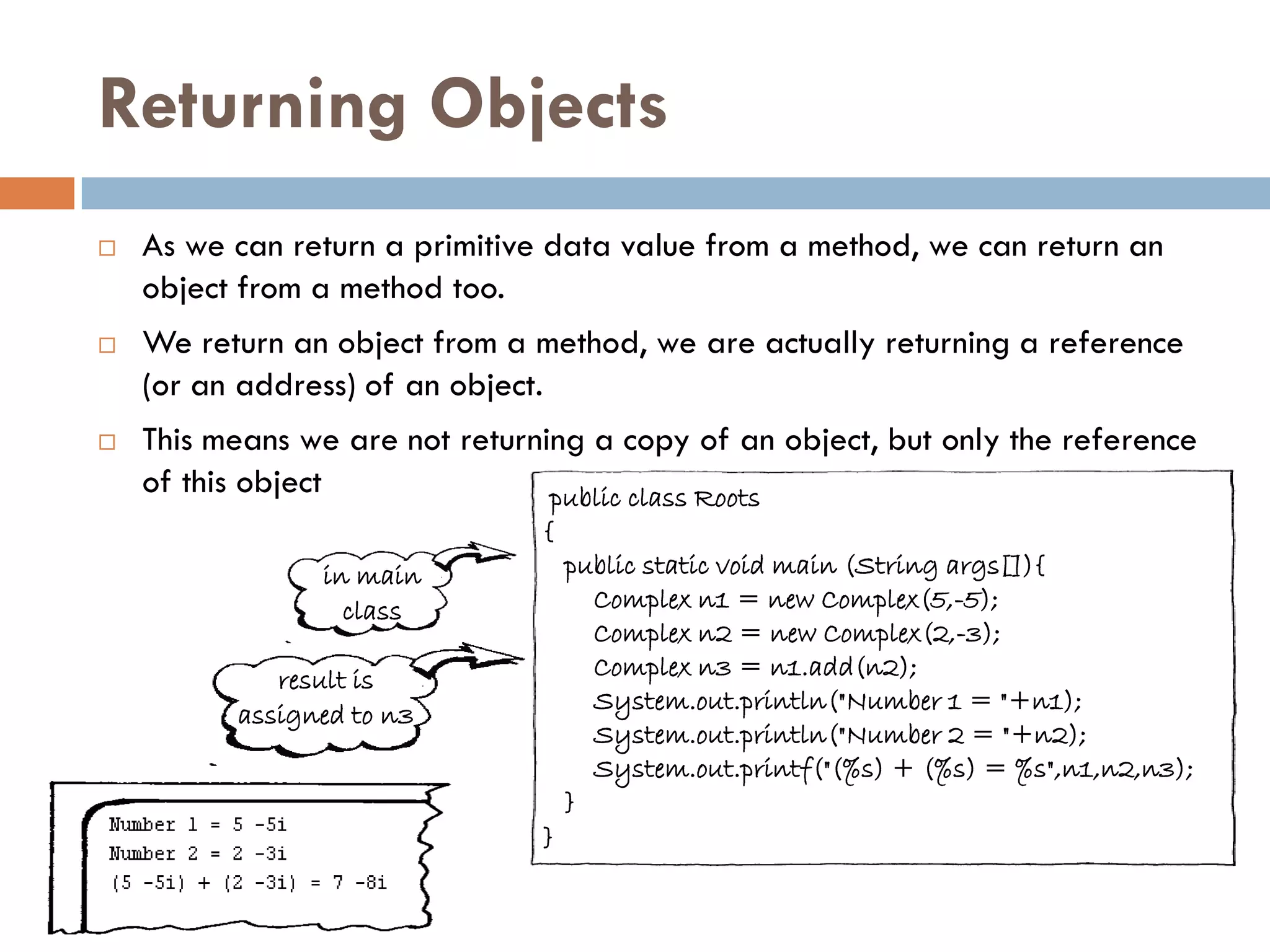 Returning Objects
   As we can return a primitive data value from a method, we can return an
    object from a method too.
   We return an object from a method, we are actually returning a reference
    (or an address) of an object.
   This means we are not returning a copy of an object, but only the reference
    of this object               public class Roots
                                {
                in main             public static void main (String args[]){
                  class               Complex n1 = new Complex(5,-5);
                                      Complex n2 = new Complex(2,-3);
             result is                Complex n3 = n1.add(n2);
                                      System.out.println("Number 1 = "+n1);
          assigned to n3
                                      System.out.println("Number 2 = "+n2);
                                      System.out.printf("(%s) + (%s) = %s",n1,n2,n3);
                                    }
                                }
 