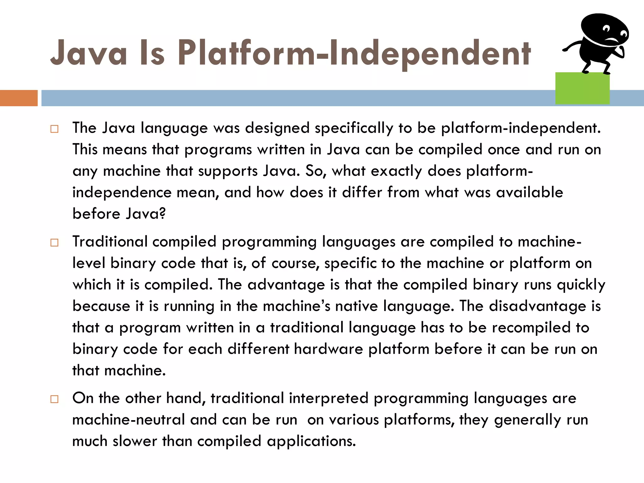 Java Is Platform-Independent
   The Java language was designed specifically to be platform-independent.
    This means that programs written in Java can be compiled once and run on
    any machine that supports Java. So, what exactly does platform-
    independence mean, and how does it differ from what was available
    before Java?
   Traditional compiled programming languages are compiled to machine-
    level binary code that is, of course, specific to the machine or platform on
    which it is compiled. The advantage is that the compiled binary runs quickly
    because it is running in the machine‘s native language. The disadvantage is
    that a program written in a traditional language has to be recompiled to
    binary code for each different hardware platform before it can be run on
    that machine.
   On the other hand, traditional interpreted programming languages are
    machine-neutral and can be run on various platforms, they generally run
    much slower than compiled applications.
 