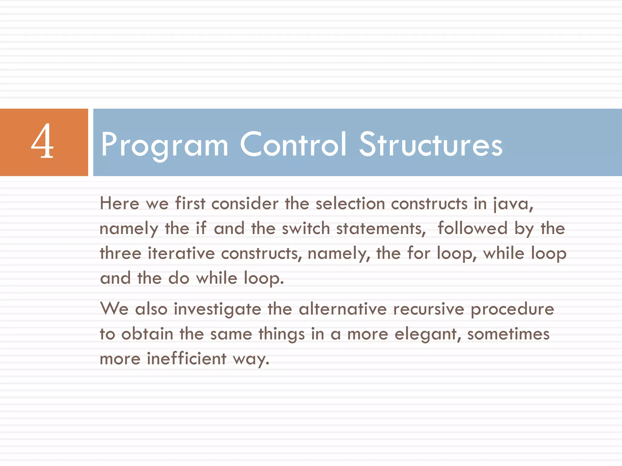 Program Control Structures
Here we first consider the selection constructs in java,
namely the if and the switch statements, followed by the
three iterative constructs, namely, the for loop, while loop
and the do while loop.
We also investigate the alternative recursive procedure
to obtain the same things in a more elegant, sometimes
more inefficient way.
 