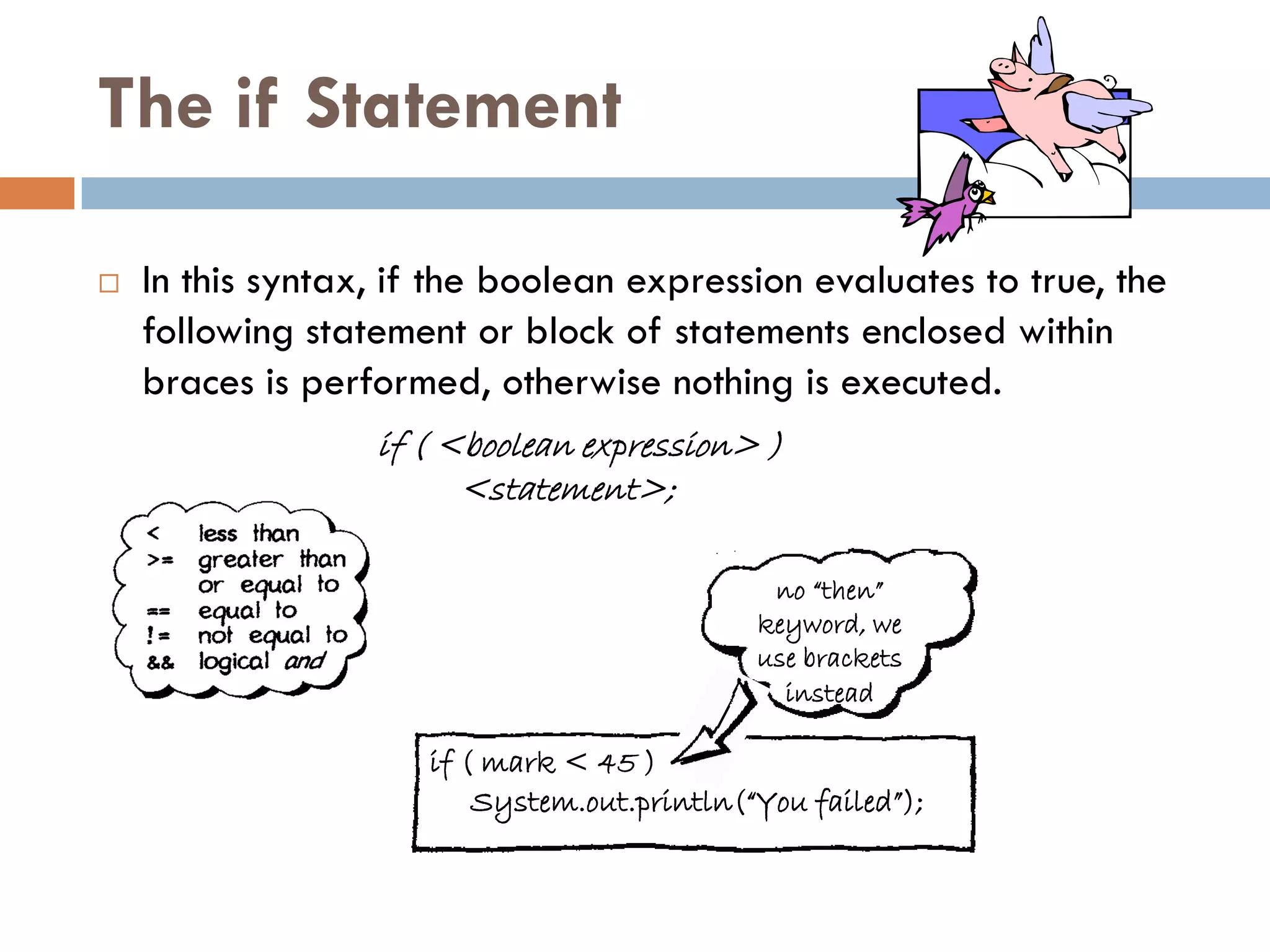 The if Statement

   In this syntax, if the boolean expression evaluates to true, the
    following statement or block of statements enclosed within
    braces is performed, otherwise nothing is executed.
                  if ( <boolean expression> )
                        <statement>;

                                              no “then”
                                             keyword, we
                                             use brackets
                                               instead

                     if ( mark < 45 )
                         System.out.println(“You failed”);
 