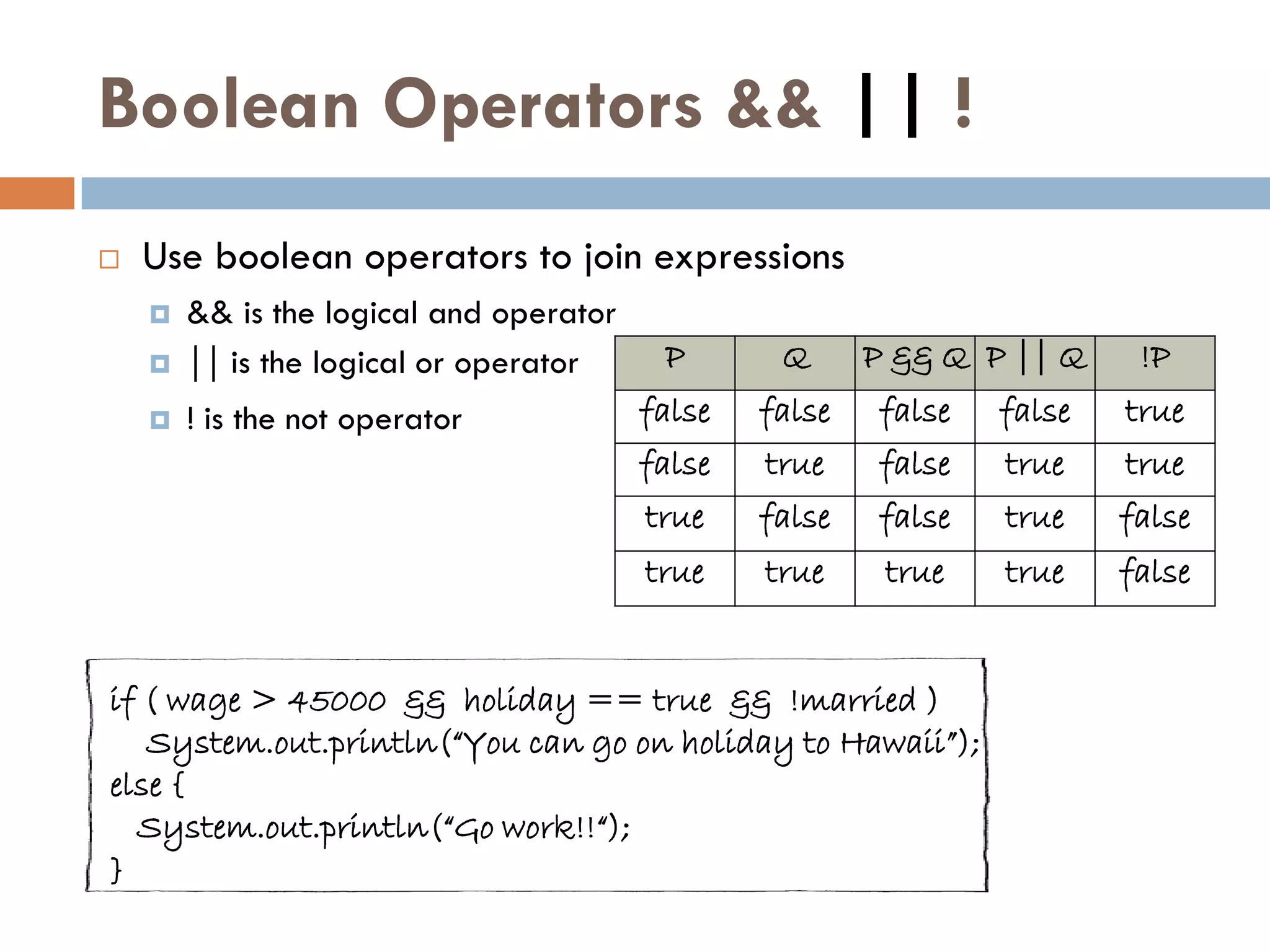 Boolean Operators && || !
   Use boolean operators to join expressions
       && is the logical and operator
       || is the logical or operator     P       Q      P && Q P || Q    !P
       ! is the not operator            false   false   false   false   true
                                         false   true    false   true    true
                                         true    false   false   true    false
                                         true    true     true   true    false


if ( wage > 45000 && holiday == true && !married )
   System.out.println(“You can go on holiday to Hawaii”);
else {
  System.out.println(“Go work!!“);
}
 