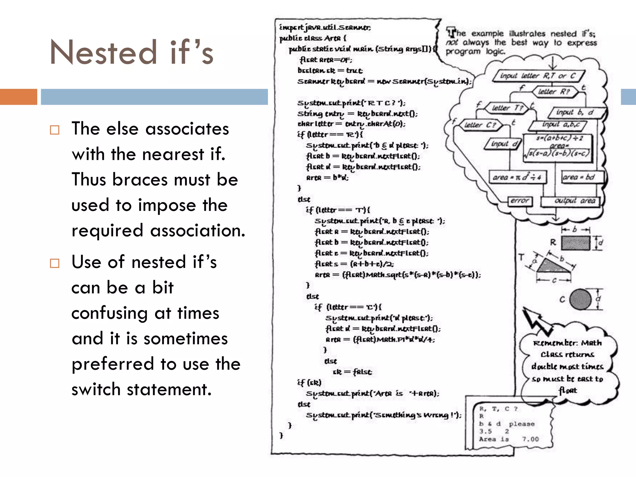 Nested if‘s
   The else associates
    with the nearest if.
    Thus braces must be
    used to impose the
    required association.
   Use of nested if‘s
    can be a bit
    confusing at times
    and it is sometimes
    preferred to use the
    switch statement.
 