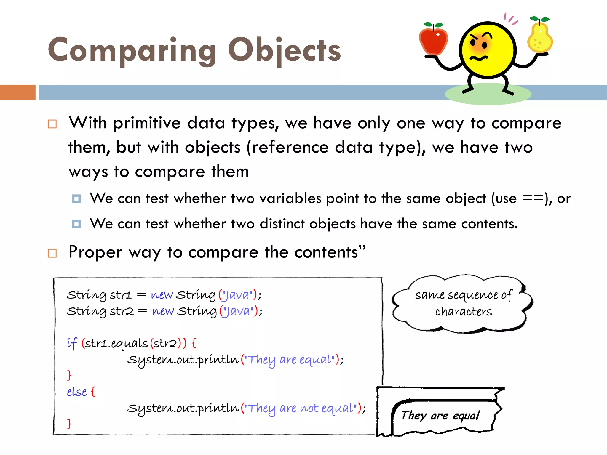 Comparing Objects
   With primitive data types, we have only one way to compare
    them, but with objects (reference data type), we have two
    ways to compare them
       We can test whether two variables point to the same object (use ==), or
       We can test whether two distinct objects have the same contents.
   Proper way to compare the contents‖

    String str1 = new String("Java");                      same sequence of
    String str2 = new String("Java");                         characters

    if (str1.equals(str2)) {
               System.out.println("They are equal");
    }
    else {
               System.out.println("They are not equal");
    }
 