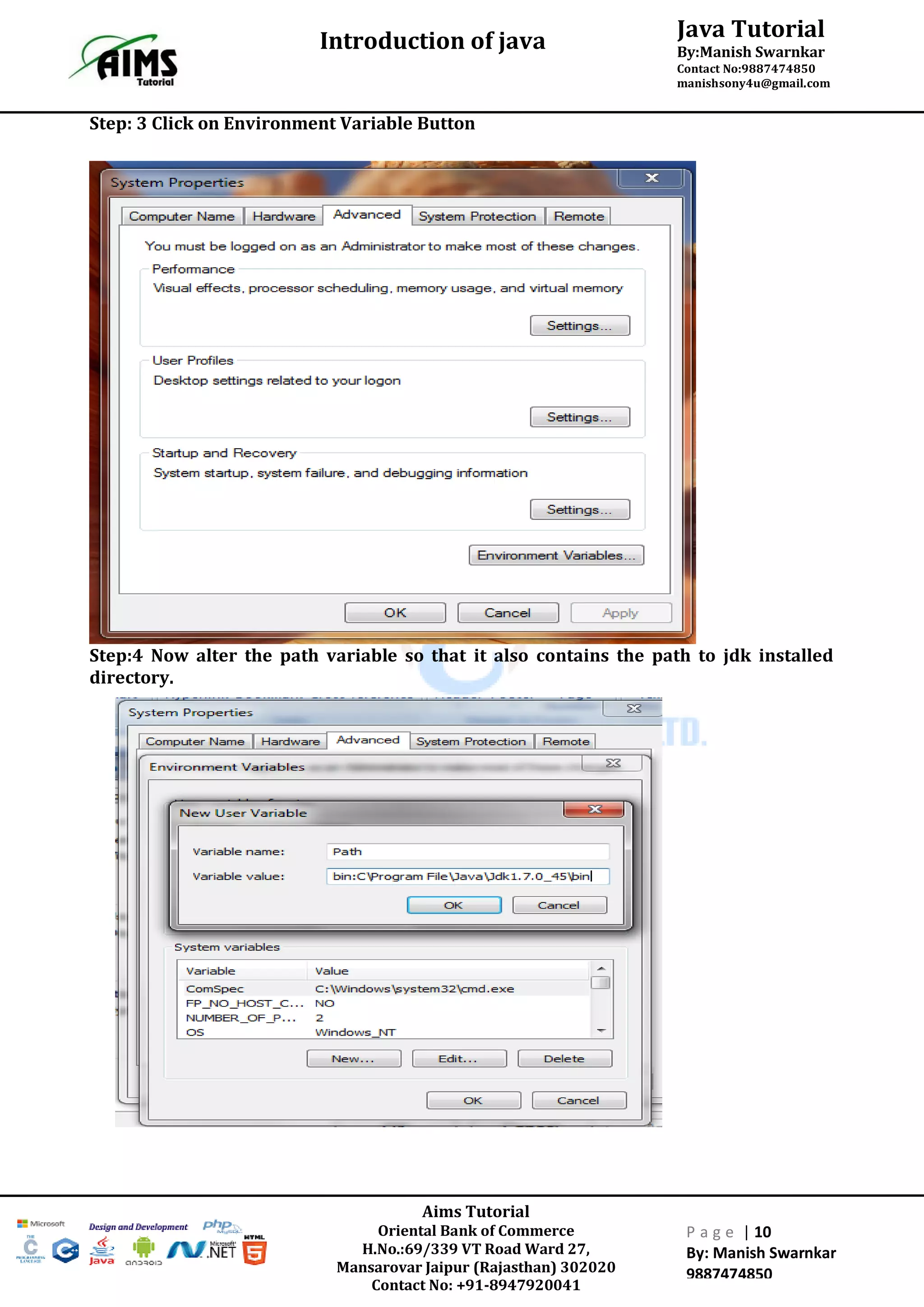Java Tutorial
By:Manish Swarnkar
Contact No:9887474850
manishsony4u@gmail.com
Introduction of java
Aims Tutorial
Oriental Bank of Commerce
H.No.:69/339 VT Road Ward 27,
Mansarovar Jaipur (Rajasthan) 302020
Contact No: +91-8947920041
P a g e | 10
By: Manish Swarnkar
9887474850
Step: 3 Click on Environment Variable Button
Step:4 Now alter the path variable so that it also contains the path to jdk installed
directory.
 