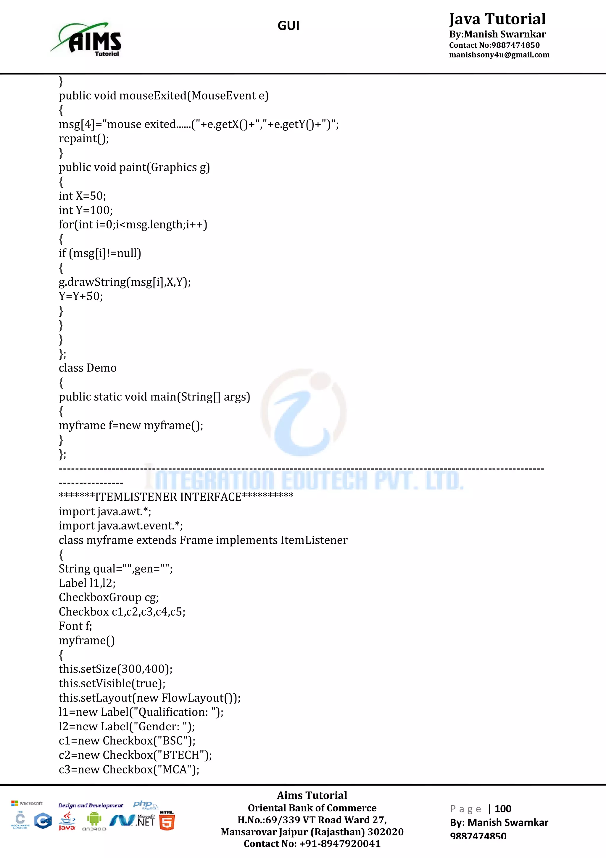 Aims Tutorial
Oriental Bank of Commerce
H.No.:69/339 VT Road Ward 27,
Mansarovar Jaipur (Rajasthan) 302020
Contact No: +91-8947920041
P a g e | 100
By: Manish Swarnkar
9887474850
Java Tutorial
By:Manish Swarnkar
Contact No:9887474850
manishsony4u@gmail.com
GUI
}
public void mouseExited(MouseEvent e)
{
msg[4]="mouse exited......("+e.getX()+","+e.getY()+")";
repaint();
}
public void paint(Graphics g)
{
int X=50;
int Y=100;
for(int i=0;i<msg.length;i++)
{
if (msg[i]!=null)
{
g.drawString(msg[i],X,Y);
Y=Y+50;
}
}
}
};
class Demo
{
public static void main(String[] args)
{
myframe f=new myframe();
}
};
------------------------------------------------------------------------------------------------------------------------
----------------
*******ITEMLISTENER INTERFACE**********
import java.awt.*;
import java.awt.event.*;
class myframe extends Frame implements ItemListener
{
String qual="",gen="";
Label l1,l2;
CheckboxGroup cg;
Checkbox c1,c2,c3,c4,c5;
Font f;
myframe()
{
this.setSize(300,400);
this.setVisible(true);
this.setLayout(new FlowLayout());
l1=new Label("Qualification: ");
l2=new Label("Gender: ");
c1=new Checkbox("BSC");
c2=new Checkbox("BTECH");
c3=new Checkbox("MCA");
 