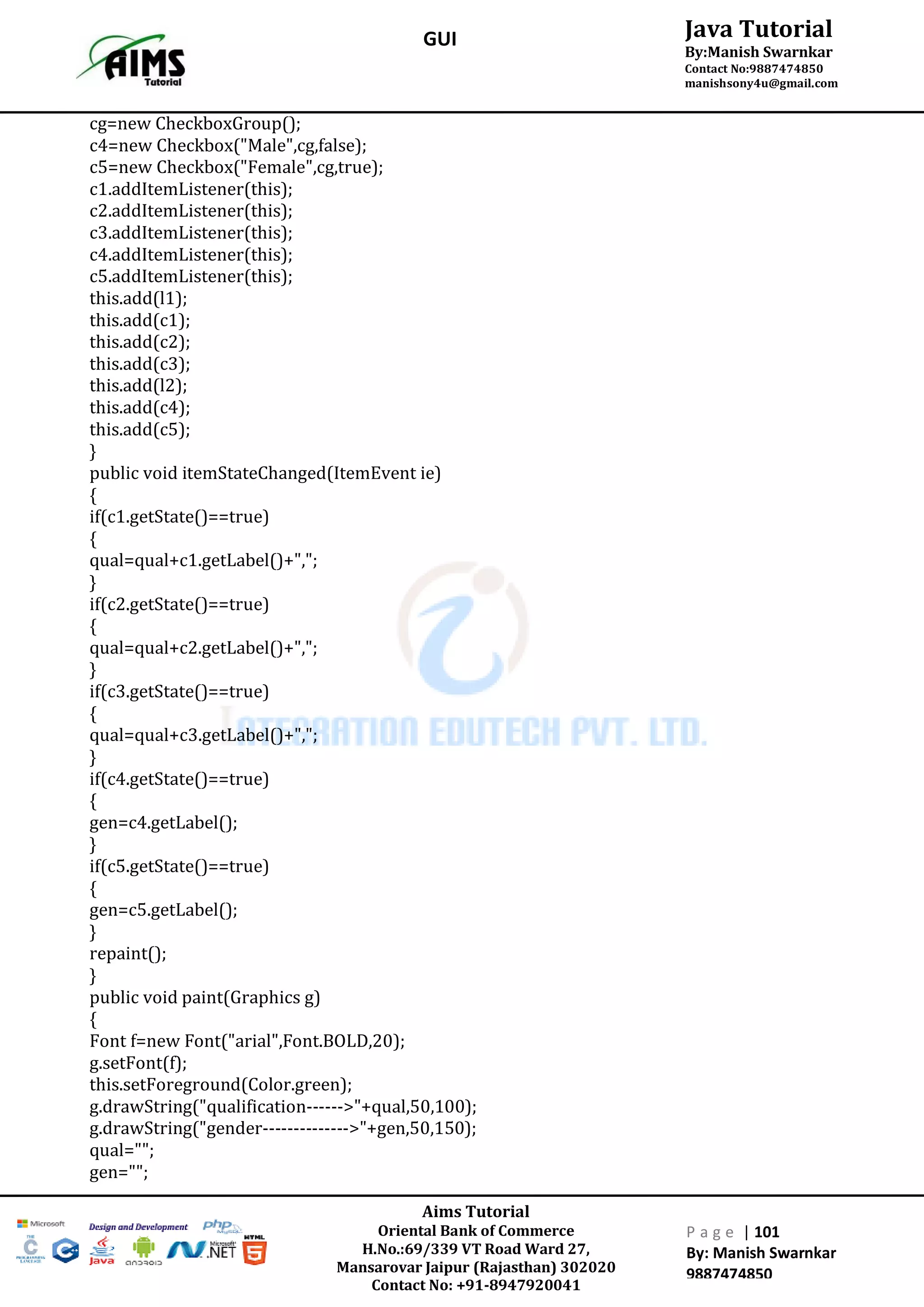 Aims Tutorial
Oriental Bank of Commerce
H.No.:69/339 VT Road Ward 27,
Mansarovar Jaipur (Rajasthan) 302020
Contact No: +91-8947920041
P a g e | 101
By: Manish Swarnkar
9887474850
Java Tutorial
By:Manish Swarnkar
Contact No:9887474850
manishsony4u@gmail.com
GUI
cg=new CheckboxGroup();
c4=new Checkbox("Male",cg,false);
c5=new Checkbox("Female",cg,true);
c1.addItemListener(this);
c2.addItemListener(this);
c3.addItemListener(this);
c4.addItemListener(this);
c5.addItemListener(this);
this.add(l1);
this.add(c1);
this.add(c2);
this.add(c3);
this.add(l2);
this.add(c4);
this.add(c5);
}
public void itemStateChanged(ItemEvent ie)
{
if(c1.getState()==true)
{
qual=qual+c1.getLabel()+",";
}
if(c2.getState()==true)
{
qual=qual+c2.getLabel()+",";
}
if(c3.getState()==true)
{
qual=qual+c3.getLabel()+",";
}
if(c4.getState()==true)
{
gen=c4.getLabel();
}
if(c5.getState()==true)
{
gen=c5.getLabel();
}
repaint();
}
public void paint(Graphics g)
{
Font f=new Font("arial",Font.BOLD,20);
g.setFont(f);
this.setForeground(Color.green);
g.drawString("qualification------>"+qual,50,100);
g.drawString("gender-------------->"+gen,50,150);
qual="";
gen="";
 