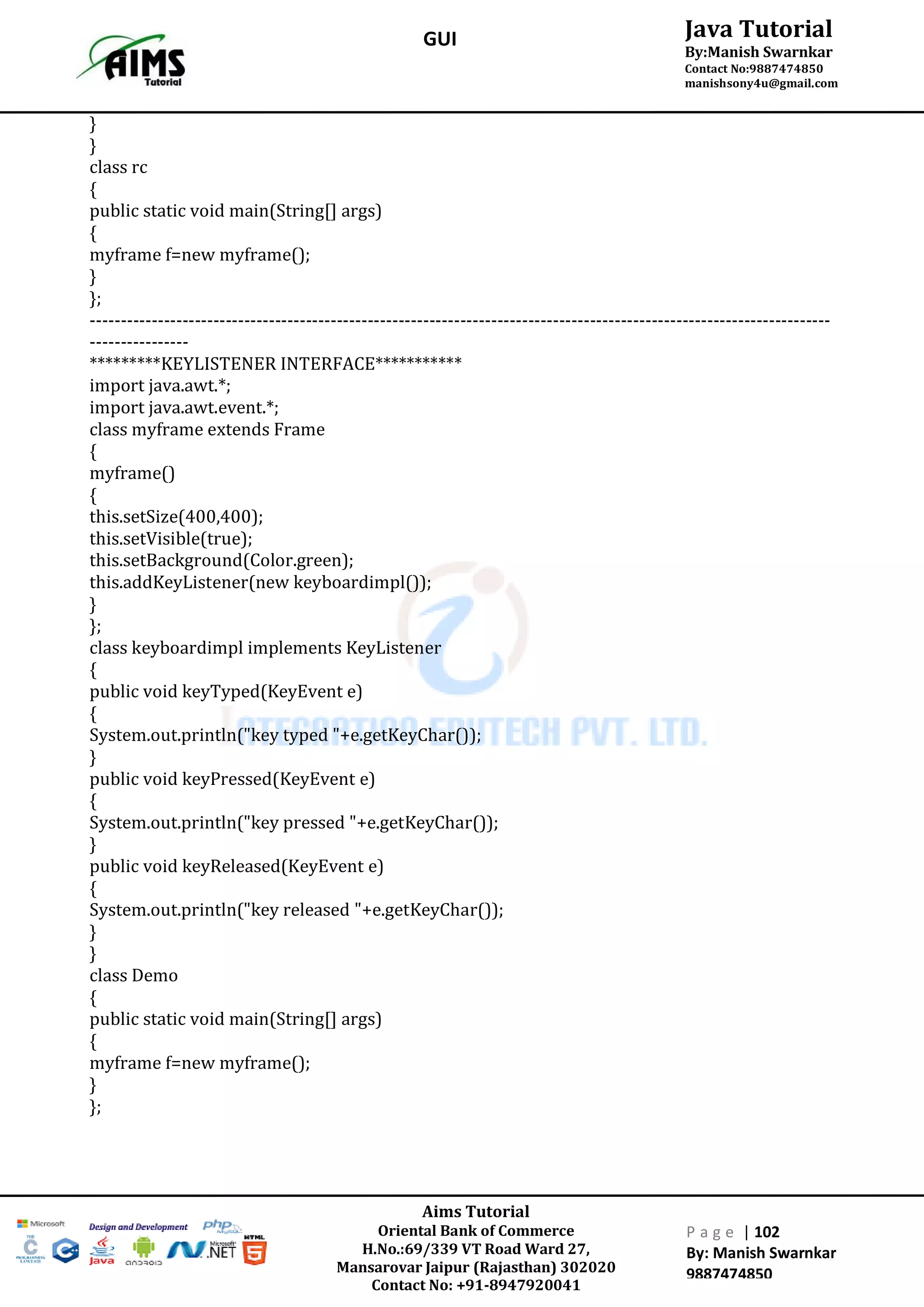 Aims Tutorial
Oriental Bank of Commerce
H.No.:69/339 VT Road Ward 27,
Mansarovar Jaipur (Rajasthan) 302020
Contact No: +91-8947920041
P a g e | 102
By: Manish Swarnkar
9887474850
Java Tutorial
By:Manish Swarnkar
Contact No:9887474850
manishsony4u@gmail.com
GUI
}
}
class rc
{
public static void main(String[] args)
{
myframe f=new myframe();
}
};
------------------------------------------------------------------------------------------------------------------------
----------------
*********KEYLISTENER INTERFACE***********
import java.awt.*;
import java.awt.event.*;
class myframe extends Frame
{
myframe()
{
this.setSize(400,400);
this.setVisible(true);
this.setBackground(Color.green);
this.addKeyListener(new keyboardimpl());
}
};
class keyboardimpl implements KeyListener
{
public void keyTyped(KeyEvent e)
{
System.out.println("key typed "+e.getKeyChar());
}
public void keyPressed(KeyEvent e)
{
System.out.println("key pressed "+e.getKeyChar());
}
public void keyReleased(KeyEvent e)
{
System.out.println("key released "+e.getKeyChar());
}
}
class Demo
{
public static void main(String[] args)
{
myframe f=new myframe();
}
};
 