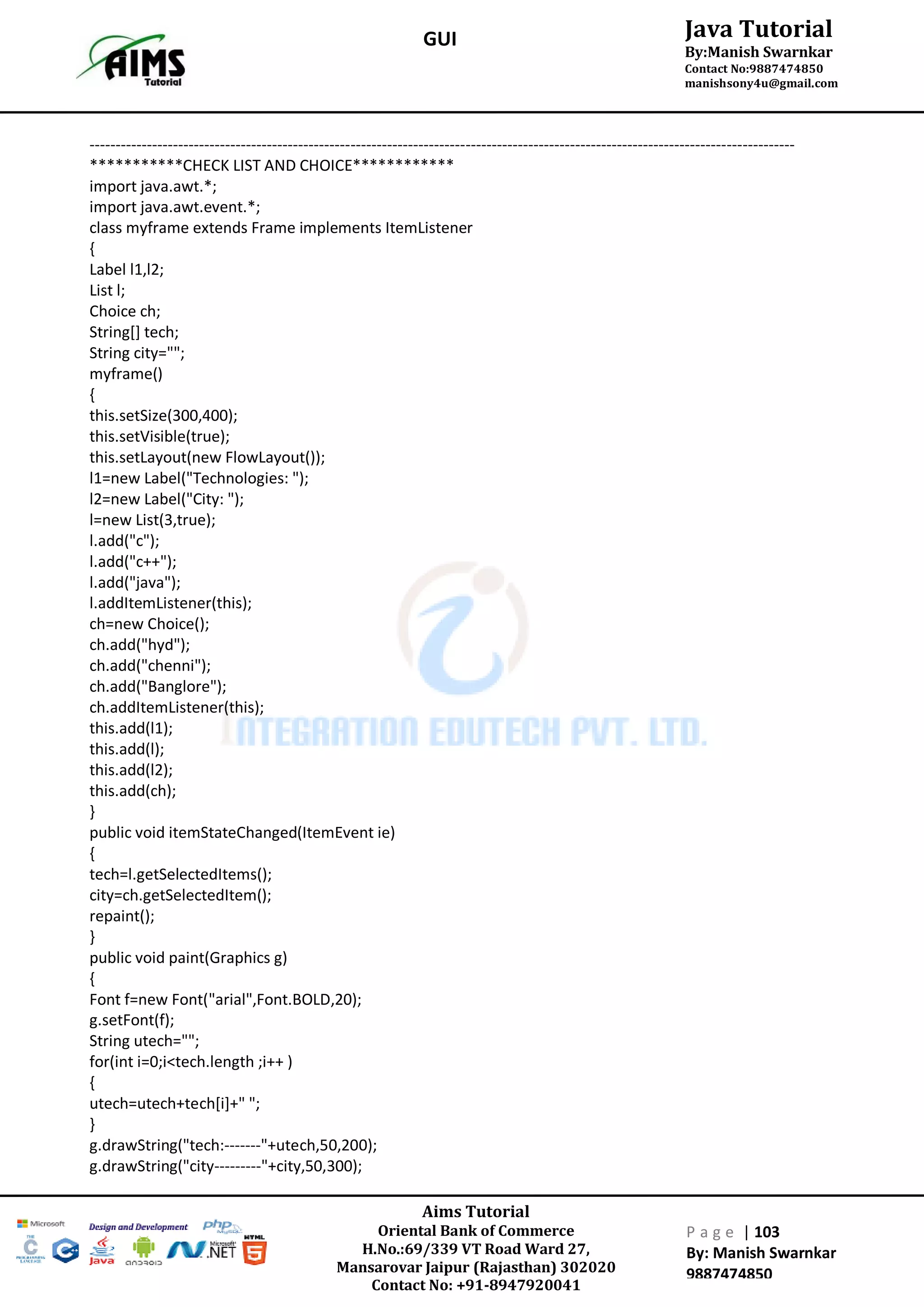 Aims Tutorial
Oriental Bank of Commerce
H.No.:69/339 VT Road Ward 27,
Mansarovar Jaipur (Rajasthan) 302020
Contact No: +91-8947920041
P a g e | 103
By: Manish Swarnkar
9887474850
Java Tutorial
By:Manish Swarnkar
Contact No:9887474850
manishsony4u@gmail.com
GUI
---------------------------------------------------------------------------------------------------------------------------------------
***********CHECK LIST AND CHOICE************
import java.awt.*;
import java.awt.event.*;
class myframe extends Frame implements ItemListener
{
Label l1,l2;
List l;
Choice ch;
String[] tech;
String city="";
myframe()
{
this.setSize(300,400);
this.setVisible(true);
this.setLayout(new FlowLayout());
l1=new Label("Technologies: ");
l2=new Label("City: ");
l=new List(3,true);
l.add("c");
l.add("c++");
l.add("java");
l.addItemListener(this);
ch=new Choice();
ch.add("hyd");
ch.add("chenni");
ch.add("Banglore");
ch.addItemListener(this);
this.add(l1);
this.add(l);
this.add(l2);
this.add(ch);
}
public void itemStateChanged(ItemEvent ie)
{
tech=l.getSelectedItems();
city=ch.getSelectedItem();
repaint();
}
public void paint(Graphics g)
{
Font f=new Font("arial",Font.BOLD,20);
g.setFont(f);
String utech="";
for(int i=0;i<tech.length ;i++ )
{
utech=utech+tech[i]+" ";
}
g.drawString("tech:-------"+utech,50,200);
g.drawString("city---------"+city,50,300);
 