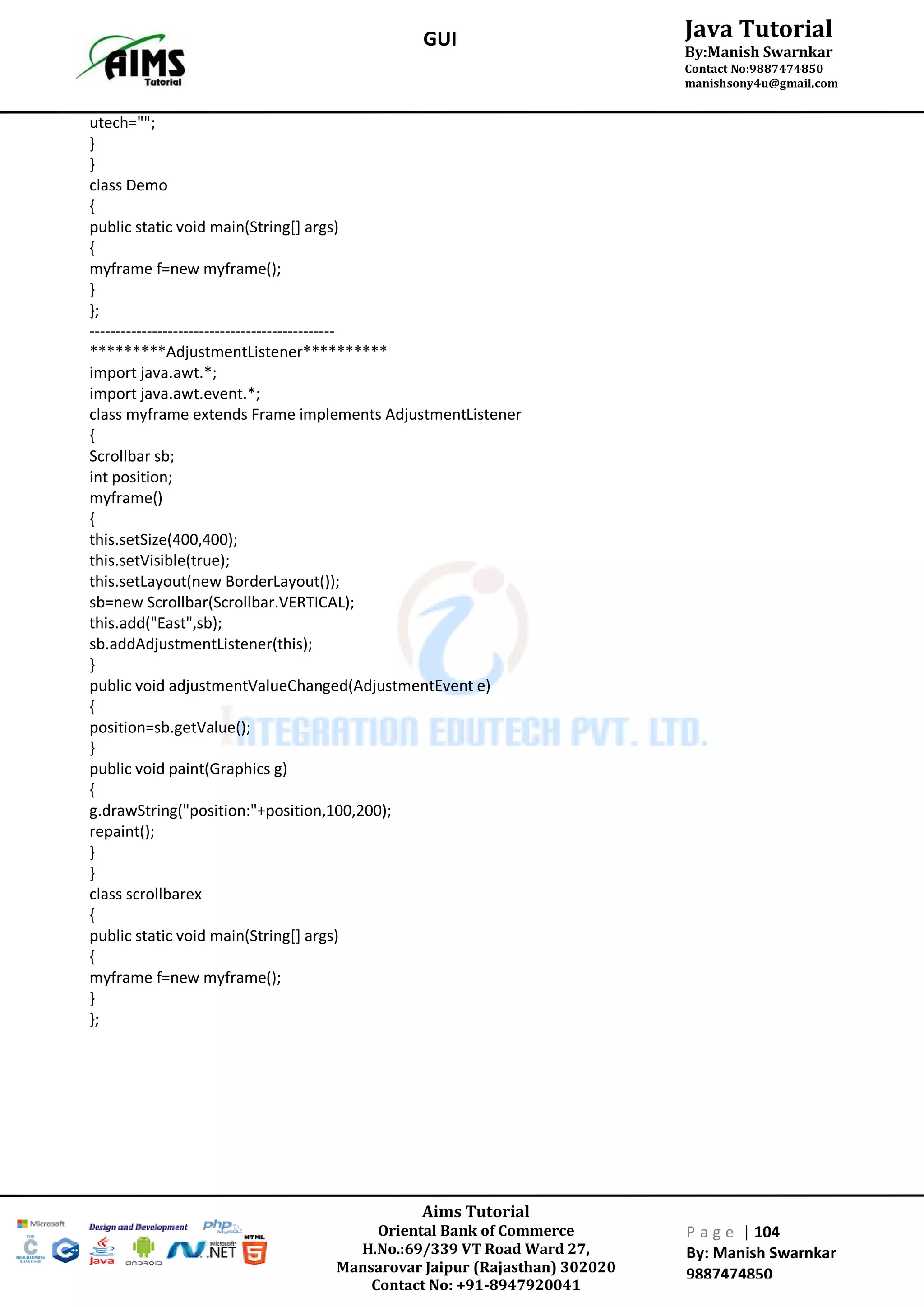 Aims Tutorial
Oriental Bank of Commerce
H.No.:69/339 VT Road Ward 27,
Mansarovar Jaipur (Rajasthan) 302020
Contact No: +91-8947920041
P a g e | 104
By: Manish Swarnkar
9887474850
Java Tutorial
By:Manish Swarnkar
Contact No:9887474850
manishsony4u@gmail.com
GUI
utech="";
}
}
class Demo
{
public static void main(String[] args)
{
myframe f=new myframe();
}
};
-----------------------------------------------
*********AdjustmentListener**********
import java.awt.*;
import java.awt.event.*;
class myframe extends Frame implements AdjustmentListener
{
Scrollbar sb;
int position;
myframe()
{
this.setSize(400,400);
this.setVisible(true);
this.setLayout(new BorderLayout());
sb=new Scrollbar(Scrollbar.VERTICAL);
this.add("East",sb);
sb.addAdjustmentListener(this);
}
public void adjustmentValueChanged(AdjustmentEvent e)
{
position=sb.getValue();
}
public void paint(Graphics g)
{
g.drawString("position:"+position,100,200);
repaint();
}
}
class scrollbarex
{
public static void main(String[] args)
{
myframe f=new myframe();
}
};
 