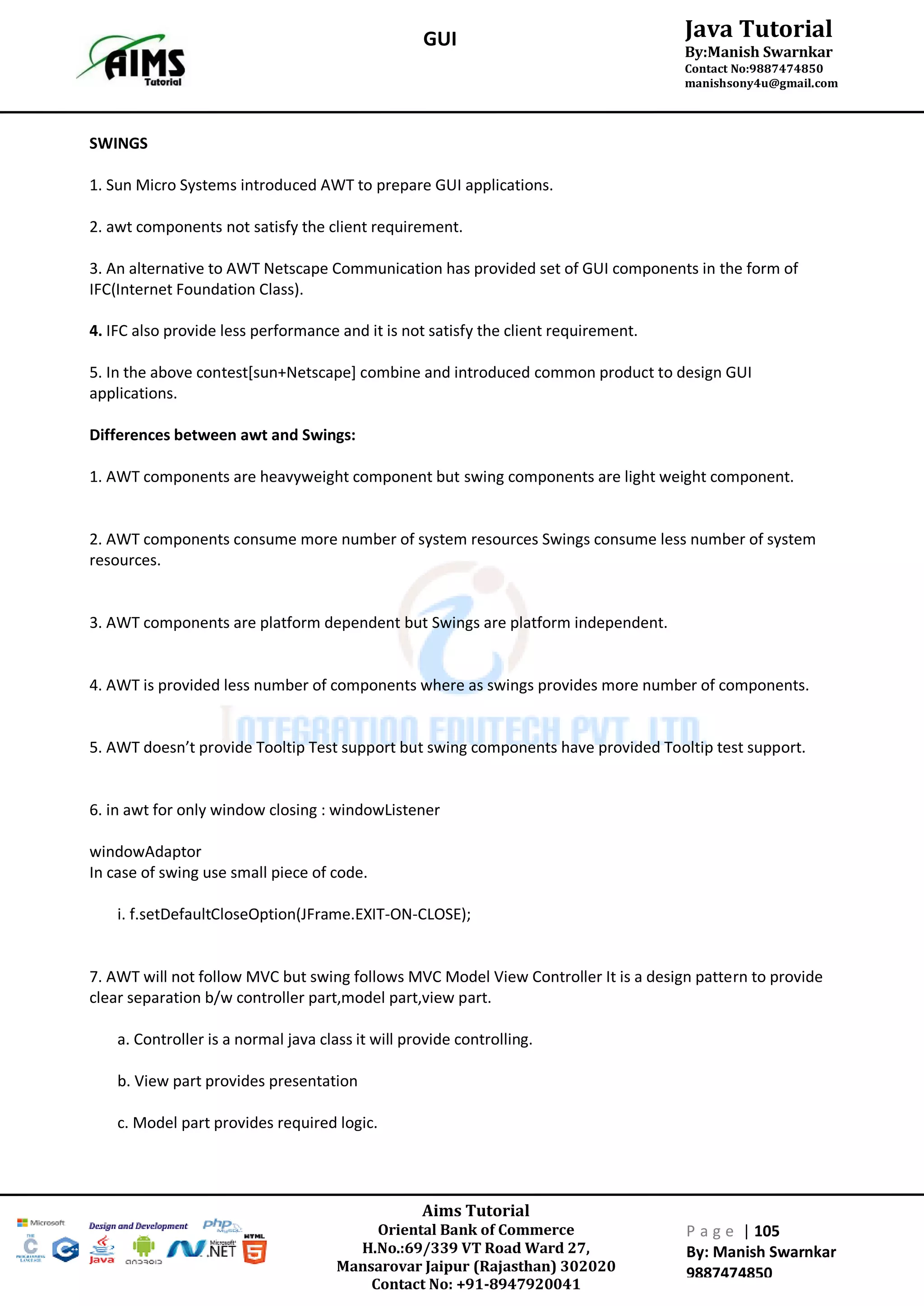 Aims Tutorial
Oriental Bank of Commerce
H.No.:69/339 VT Road Ward 27,
Mansarovar Jaipur (Rajasthan) 302020
Contact No: +91-8947920041
P a g e | 105
By: Manish Swarnkar
9887474850
Java Tutorial
By:Manish Swarnkar
Contact No:9887474850
manishsony4u@gmail.com
GUI
SWINGS
1. Sun Micro Systems introduced AWT to prepare GUI applications.
2. awt components not satisfy the client requirement.
3. An alternative to AWT Netscape Communication has provided set of GUI components in the form of
IFC(Internet Foundation Class).
4. IFC also provide less performance and it is not satisfy the client requirement.
5. In the above contest[sun+Netscape] combine and introduced common product to design GUI
applications.
Differences between awt and Swings:
1. AWT components are heavyweight component but swing components are light weight component.
2. AWT components consume more number of system resources Swings consume less number of system
resources.
3. AWT components are platform dependent but Swings are platform independent.
4. AWT is provided less number of components where as swings provides more number of components.
5. AWT doesn’t provide Tooltip Test support but swing components have provided Tooltip test support.
6. in awt for only window closing : windowListener
windowAdaptor
In case of swing use small piece of code.
i. f.setDefaultCloseOption(JFrame.EXIT-ON-CLOSE);
7. AWT will not follow MVC but swing follows MVC Model View Controller It is a design pattern to provide
clear separation b/w controller part,model part,view part.
a. Controller is a normal java class it will provide controlling.
b. View part provides presentation
c. Model part provides required logic.
 