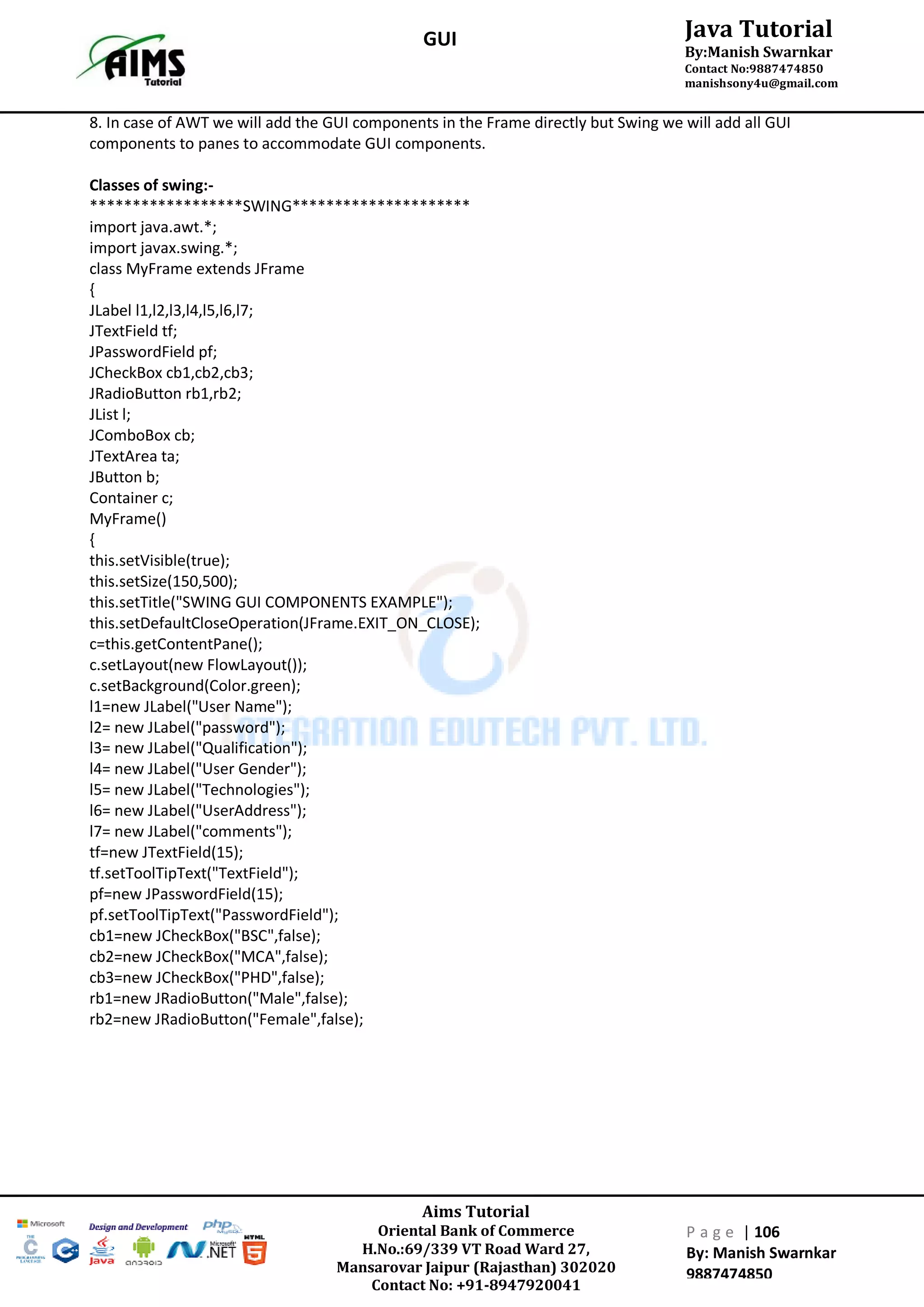 Aims Tutorial
Oriental Bank of Commerce
H.No.:69/339 VT Road Ward 27,
Mansarovar Jaipur (Rajasthan) 302020
Contact No: +91-8947920041
P a g e | 106
By: Manish Swarnkar
9887474850
Java Tutorial
By:Manish Swarnkar
Contact No:9887474850
manishsony4u@gmail.com
GUI
8. In case of AWT we will add the GUI components in the Frame directly but Swing we will add all GUI
components to panes to accommodate GUI components.
Classes of swing:-
******************SWING*********************
import java.awt.*;
import javax.swing.*;
class MyFrame extends JFrame
{
JLabel l1,l2,l3,l4,l5,l6,l7;
JTextField tf;
JPasswordField pf;
JCheckBox cb1,cb2,cb3;
JRadioButton rb1,rb2;
JList l;
JComboBox cb;
JTextArea ta;
JButton b;
Container c;
MyFrame()
{
this.setVisible(true);
this.setSize(150,500);
this.setTitle("SWING GUI COMPONENTS EXAMPLE");
this.setDefaultCloseOperation(JFrame.EXIT_ON_CLOSE);
c=this.getContentPane();
c.setLayout(new FlowLayout());
c.setBackground(Color.green);
l1=new JLabel("User Name");
l2= new JLabel("password");
l3= new JLabel("Qualification");
l4= new JLabel("User Gender");
l5= new JLabel("Technologies");
l6= new JLabel("UserAddress");
l7= new JLabel("comments");
tf=new JTextField(15);
tf.setToolTipText("TextField");
pf=new JPasswordField(15);
pf.setToolTipText("PasswordField");
cb1=new JCheckBox("BSC",false);
cb2=new JCheckBox("MCA",false);
cb3=new JCheckBox("PHD",false);
rb1=new JRadioButton("Male",false);
rb2=new JRadioButton("Female",false);
 