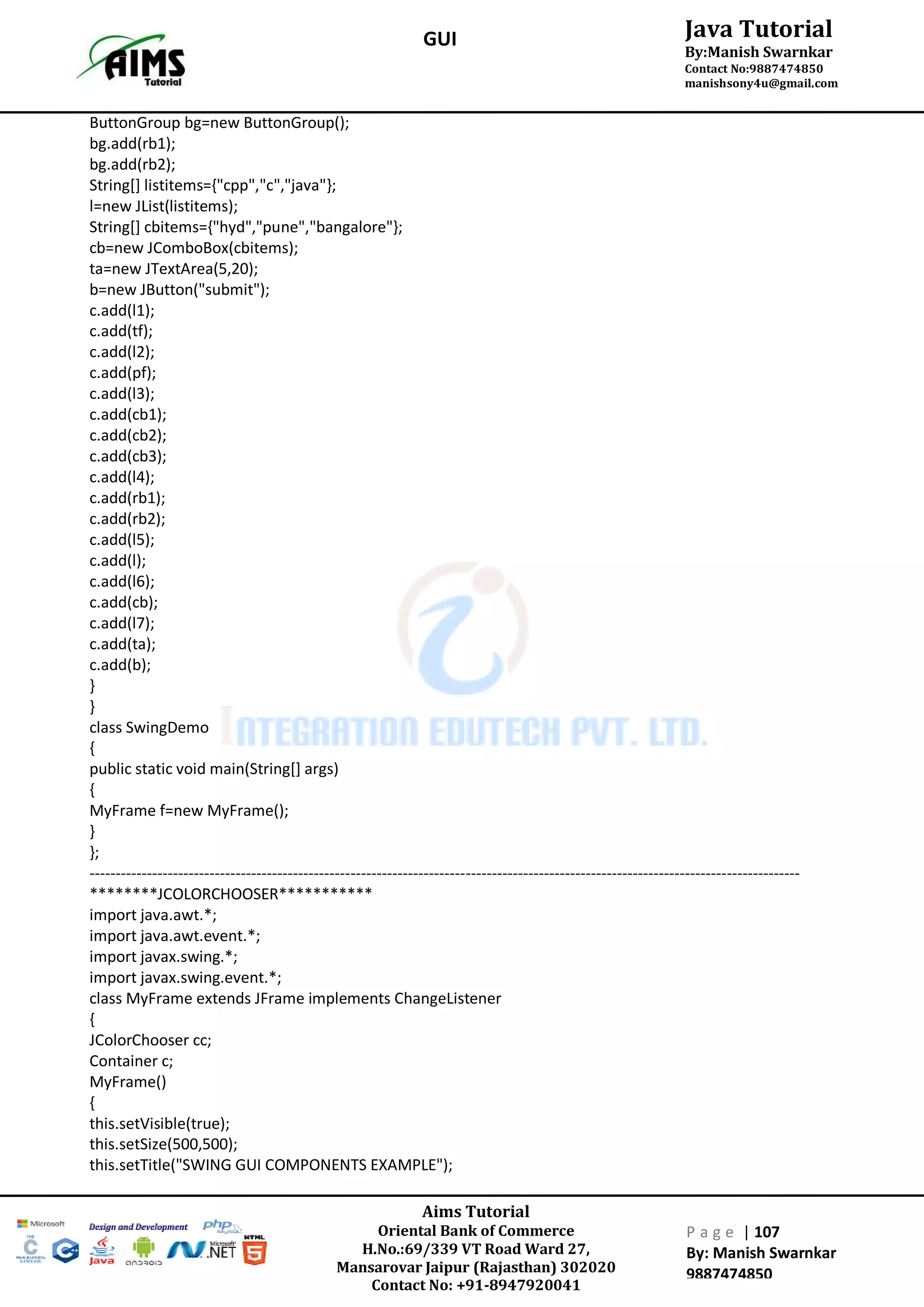 Aims Tutorial
Oriental Bank of Commerce
H.No.:69/339 VT Road Ward 27,
Mansarovar Jaipur (Rajasthan) 302020
Contact No: +91-8947920041
P a g e | 107
By: Manish Swarnkar
9887474850
Java Tutorial
By:Manish Swarnkar
Contact No:9887474850
manishsony4u@gmail.com
GUI
ButtonGroup bg=new ButtonGroup();
bg.add(rb1);
bg.add(rb2);
String[] listitems={"cpp","c","java"};
l=new JList(listitems);
String[] cbitems={"hyd","pune","bangalore"};
cb=new JComboBox(cbitems);
ta=new JTextArea(5,20);
b=new JButton("submit");
c.add(l1);
c.add(tf);
c.add(l2);
c.add(pf);
c.add(l3);
c.add(cb1);
c.add(cb2);
c.add(cb3);
c.add(l4);
c.add(rb1);
c.add(rb2);
c.add(l5);
c.add(l);
c.add(l6);
c.add(cb);
c.add(l7);
c.add(ta);
c.add(b);
}
}
class SwingDemo
{
public static void main(String[] args)
{
MyFrame f=new MyFrame();
}
};
----------------------------------------------------------------------------------------------------------------------------------------
********JCOLORCHOOSER***********
import java.awt.*;
import java.awt.event.*;
import javax.swing.*;
import javax.swing.event.*;
class MyFrame extends JFrame implements ChangeListener
{
JColorChooser cc;
Container c;
MyFrame()
{
this.setVisible(true);
this.setSize(500,500);
this.setTitle("SWING GUI COMPONENTS EXAMPLE");
 