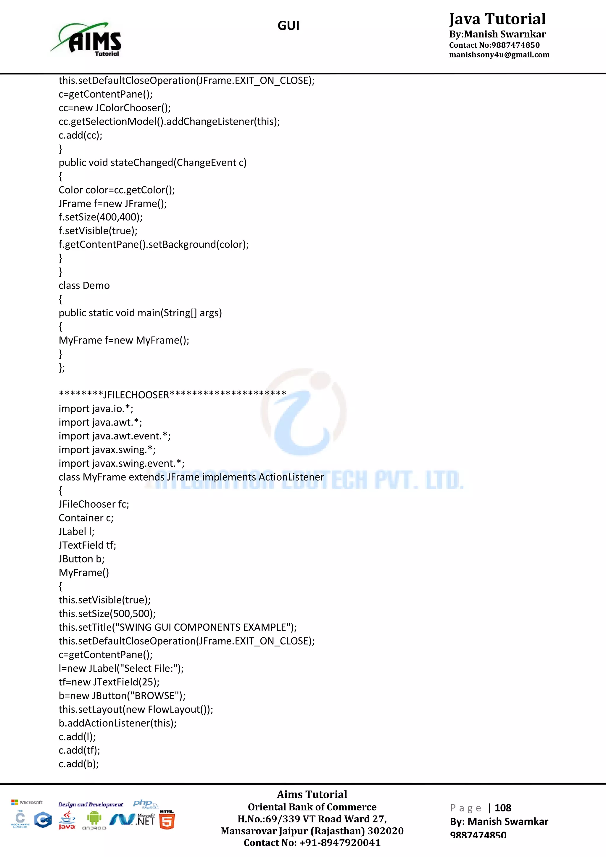 Aims Tutorial
Oriental Bank of Commerce
H.No.:69/339 VT Road Ward 27,
Mansarovar Jaipur (Rajasthan) 302020
Contact No: +91-8947920041
P a g e | 108
By: Manish Swarnkar
9887474850
Java Tutorial
By:Manish Swarnkar
Contact No:9887474850
manishsony4u@gmail.com
GUI
this.setDefaultCloseOperation(JFrame.EXIT_ON_CLOSE);
c=getContentPane();
cc=new JColorChooser();
cc.getSelectionModel().addChangeListener(this);
c.add(cc);
}
public void stateChanged(ChangeEvent c)
{
Color color=cc.getColor();
JFrame f=new JFrame();
f.setSize(400,400);
f.setVisible(true);
f.getContentPane().setBackground(color);
}
}
class Demo
{
public static void main(String[] args)
{
MyFrame f=new MyFrame();
}
};
********JFILECHOOSER*********************
import java.io.*;
import java.awt.*;
import java.awt.event.*;
import javax.swing.*;
import javax.swing.event.*;
class MyFrame extends JFrame implements ActionListener
{
JFileChooser fc;
Container c;
JLabel l;
JTextField tf;
JButton b;
MyFrame()
{
this.setVisible(true);
this.setSize(500,500);
this.setTitle("SWING GUI COMPONENTS EXAMPLE");
this.setDefaultCloseOperation(JFrame.EXIT_ON_CLOSE);
c=getContentPane();
l=new JLabel("Select File:");
tf=new JTextField(25);
b=new JButton("BROWSE");
this.setLayout(new FlowLayout());
b.addActionListener(this);
c.add(l);
c.add(tf);
c.add(b);
 