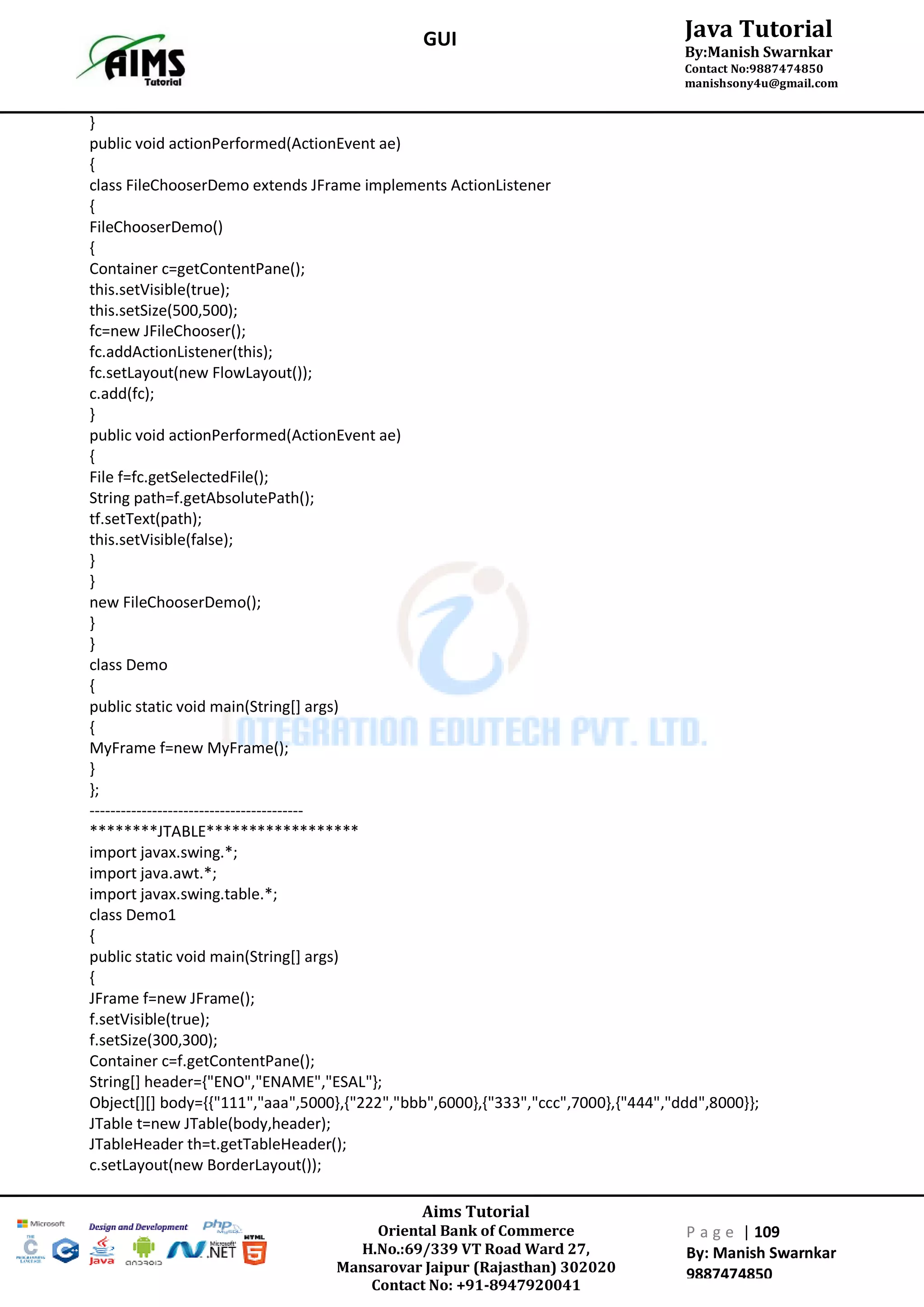 Aims Tutorial
Oriental Bank of Commerce
H.No.:69/339 VT Road Ward 27,
Mansarovar Jaipur (Rajasthan) 302020
Contact No: +91-8947920041
P a g e | 109
By: Manish Swarnkar
9887474850
Java Tutorial
By:Manish Swarnkar
Contact No:9887474850
manishsony4u@gmail.com
GUI
}
public void actionPerformed(ActionEvent ae)
{
class FileChooserDemo extends JFrame implements ActionListener
{
FileChooserDemo()
{
Container c=getContentPane();
this.setVisible(true);
this.setSize(500,500);
fc=new JFileChooser();
fc.addActionListener(this);
fc.setLayout(new FlowLayout());
c.add(fc);
}
public void actionPerformed(ActionEvent ae)
{
File f=fc.getSelectedFile();
String path=f.getAbsolutePath();
tf.setText(path);
this.setVisible(false);
}
}
new FileChooserDemo();
}
}
class Demo
{
public static void main(String[] args)
{
MyFrame f=new MyFrame();
}
};
-----------------------------------------
********JTABLE******************
import javax.swing.*;
import java.awt.*;
import javax.swing.table.*;
class Demo1
{
public static void main(String[] args)
{
JFrame f=new JFrame();
f.setVisible(true);
f.setSize(300,300);
Container c=f.getContentPane();
String[] header={"ENO","ENAME","ESAL"};
Object[][] body={{"111","aaa",5000},{"222","bbb",6000},{"333","ccc",7000},{"444","ddd",8000}};
JTable t=new JTable(body,header);
JTableHeader th=t.getTableHeader();
c.setLayout(new BorderLayout());
 