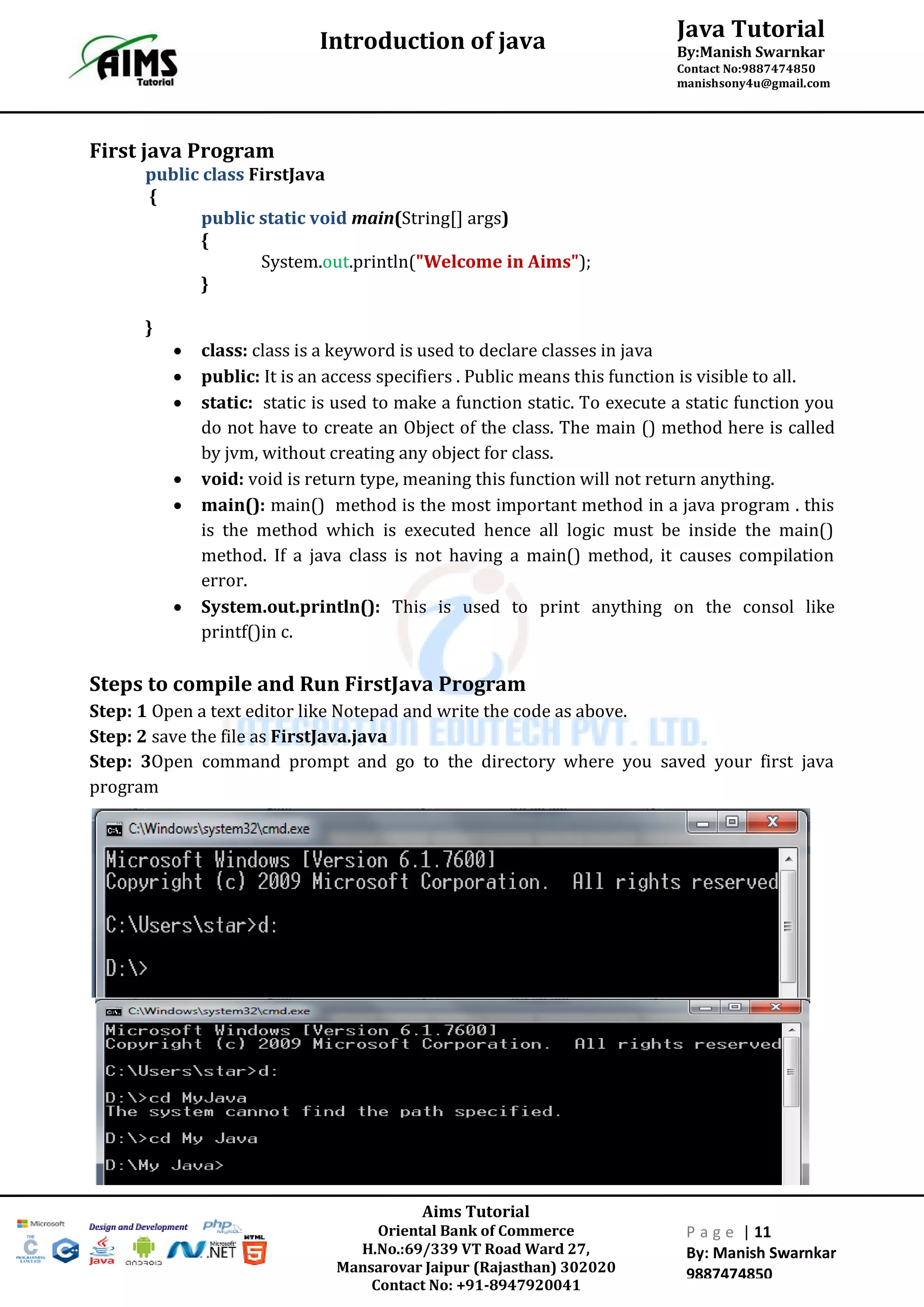 Java Tutorial
By:Manish Swarnkar
Contact No:9887474850
manishsony4u@gmail.com
Introduction of java
Aims Tutorial
Oriental Bank of Commerce
H.No.:69/339 VT Road Ward 27,
Mansarovar Jaipur (Rajasthan) 302020
Contact No: +91-8947920041
P a g e | 11
By: Manish Swarnkar
9887474850
First java Program
public class FirstJava
{
public static void main(String[] args)
{
System.out.println("Welcome in Aims");
}
}
 class: class is a keyword is used to declare classes in java
 public: It is an access specifiers . Public means this function is visible to all.
 static: static is used to make a function static. To execute a static function you
do not have to create an Object of the class. The main () method here is called
by jvm, without creating any object for class.
 void: void is return type, meaning this function will not return anything.
 main(): main() method is the most important method in a java program . this
is the method which is executed hence all logic must be inside the main()
method. If a java class is not having a main() method, it causes compilation
error.
 System.out.println(): This is used to print anything on the consol like
printf()in c.
Steps to compile and Run FirstJava Program
Step: 1 Open a text editor like Notepad and write the code as above.
Step: 2 save the file as FirstJava.java
Step: 3Open command prompt and go to the directory where you saved your first java
program
 