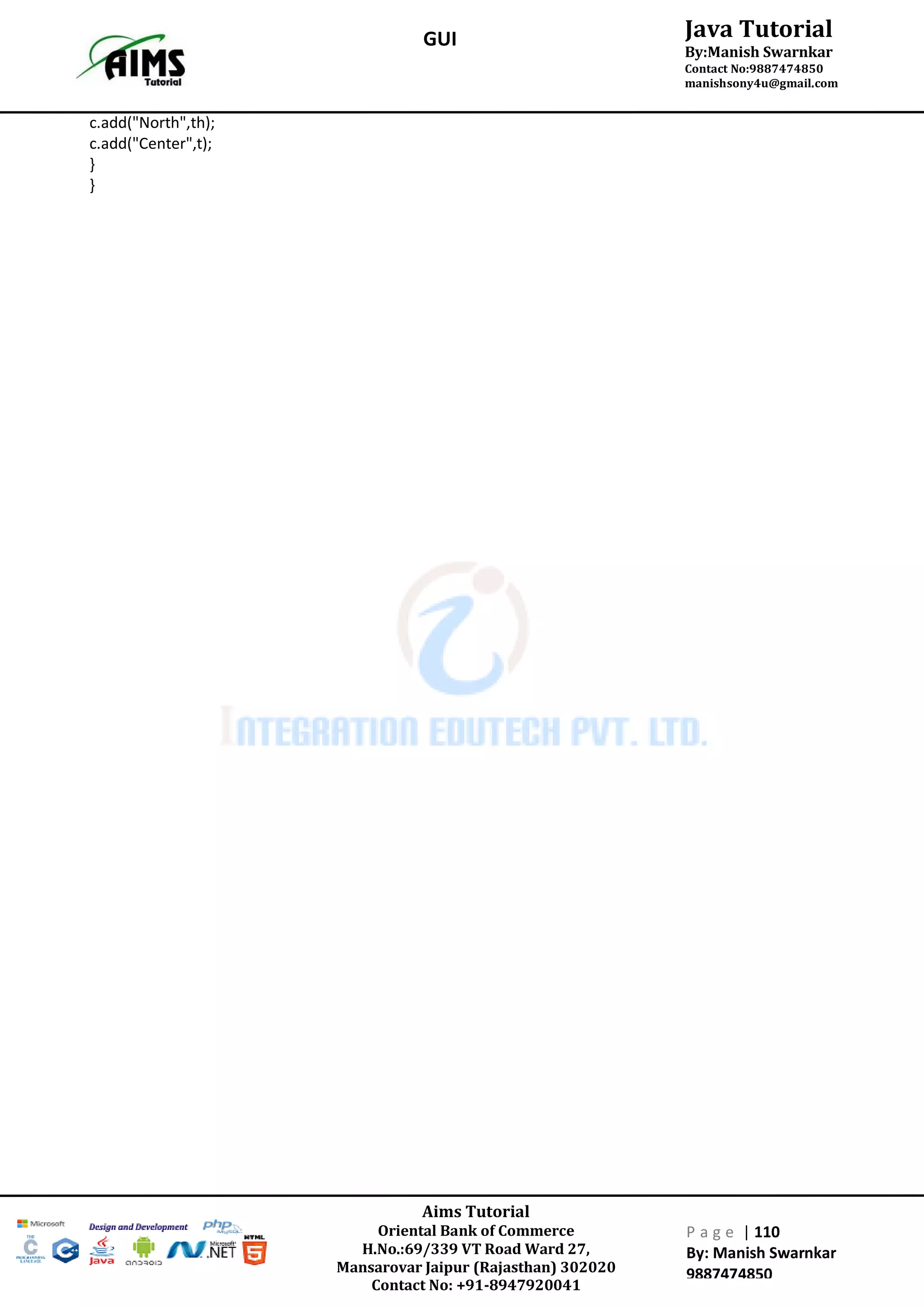 Aims Tutorial
Oriental Bank of Commerce
H.No.:69/339 VT Road Ward 27,
Mansarovar Jaipur (Rajasthan) 302020
Contact No: +91-8947920041
P a g e | 110
By: Manish Swarnkar
9887474850
Java Tutorial
By:Manish Swarnkar
Contact No:9887474850
manishsony4u@gmail.com
GUI
c.add("North",th);
c.add("Center",t);
}
}
 