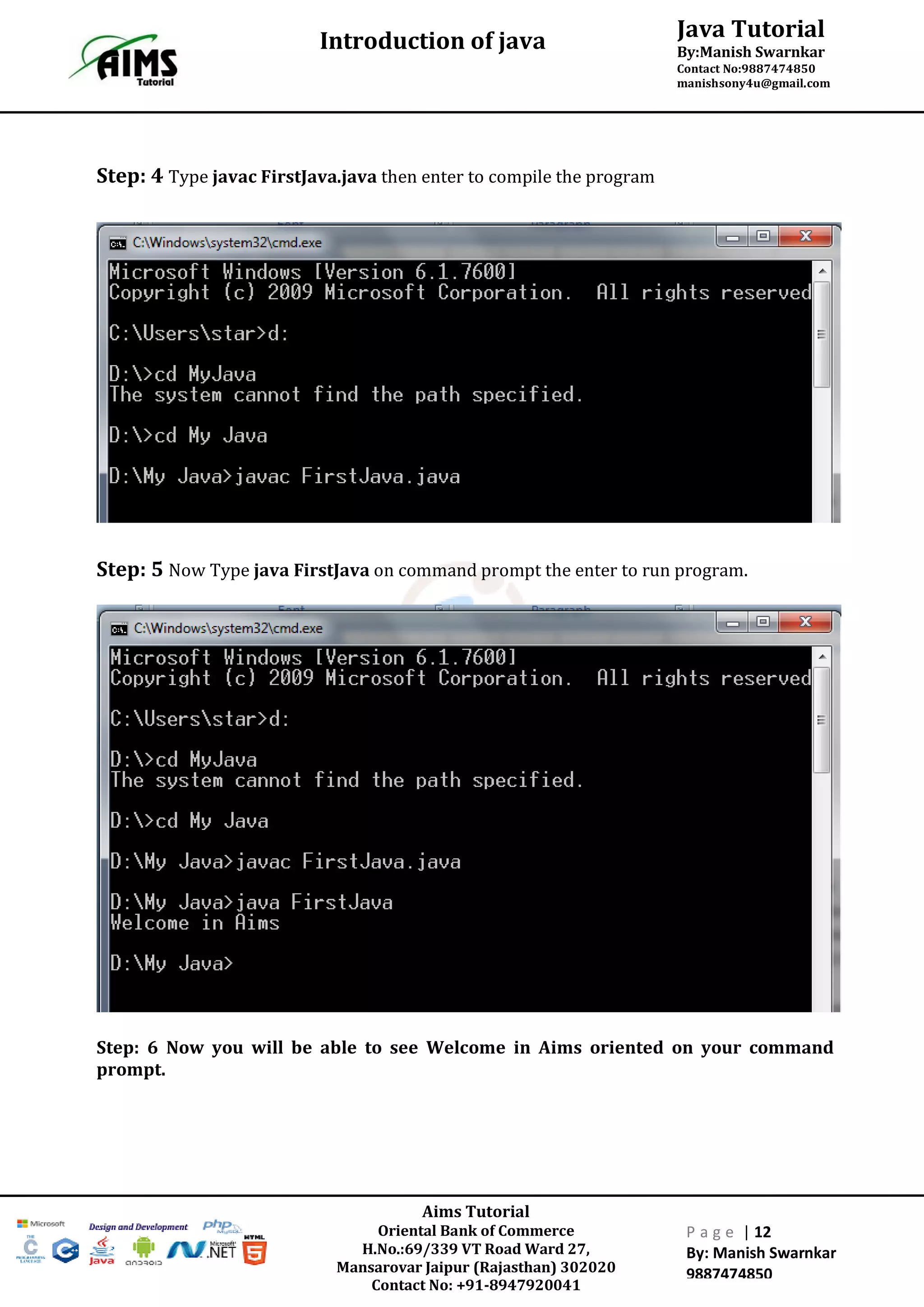 Java Tutorial
By:Manish Swarnkar
Contact No:9887474850
manishsony4u@gmail.com
Introduction of java
Aims Tutorial
Oriental Bank of Commerce
H.No.:69/339 VT Road Ward 27,
Mansarovar Jaipur (Rajasthan) 302020
Contact No: +91-8947920041
P a g e | 12
By: Manish Swarnkar
9887474850
Step: 4 Type javac FirstJava.java then enter to compile the program
Step: 5 Now Type java FirstJava on command prompt the enter to run program.
Step: 6 Now you will be able to see Welcome in Aims oriented on your command
prompt.
 