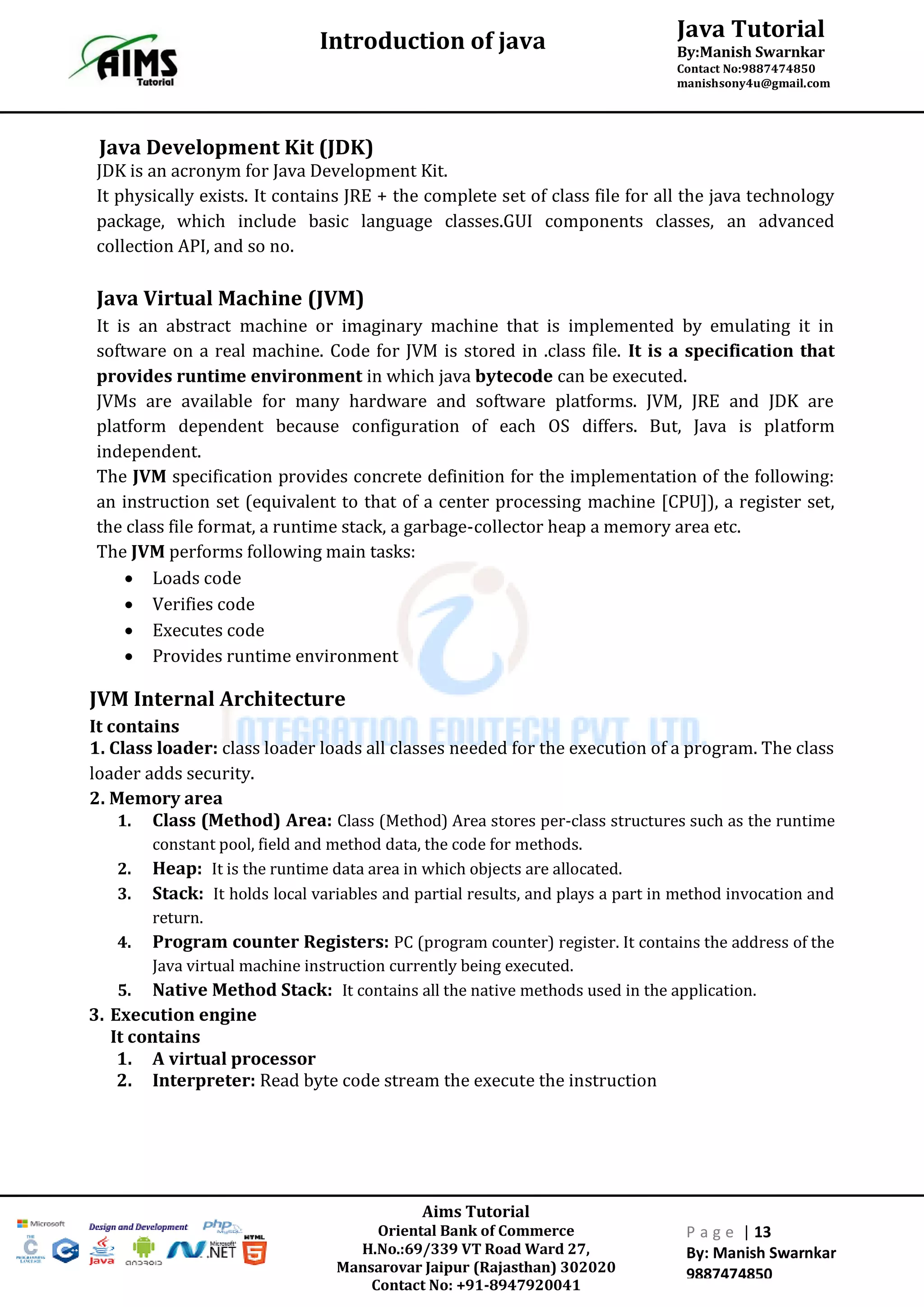 Java Tutorial
By:Manish Swarnkar
Contact No:9887474850
manishsony4u@gmail.com
Introduction of java
Aims Tutorial
Oriental Bank of Commerce
H.No.:69/339 VT Road Ward 27,
Mansarovar Jaipur (Rajasthan) 302020
Contact No: +91-8947920041
P a g e | 13
By: Manish Swarnkar
9887474850
Java Development Kit (JDK)
JDK is an acronym for Java Development Kit.
It physically exists. It contains JRE + the complete set of class file for all the java technology
package, which include basic language classes.GUI components classes, an advanced
collection API, and so no.
Java Virtual Machine (JVM)
It is an abstract machine or imaginary machine that is implemented by emulating it in
software on a real machine. Code for JVM is stored in .class file. It is a specification that
provides runtime environment in which java bytecode can be executed.
JVMs are available for many hardware and software platforms. JVM, JRE and JDK are
platform dependent because configuration of each OS differs. But, Java is platform
independent.
The JVM specification provides concrete definition for the implementation of the following:
an instruction set (equivalent to that of a center processing machine [CPU]), a register set,
the class file format, a runtime stack, a garbage-collector heap a memory area etc.
The JVM performs following main tasks:
 Loads code
 Verifies code
 Executes code
 Provides runtime environment
JVM Internal Architecture
It contains
1. Class loader: class loader loads all classes needed for the execution of a program. The class
loader adds security.
2. Memory area
1. Class (Method) Area: Class (Method) Area stores per-class structures such as the runtime
constant pool, field and method data, the code for methods.
2. Heap: It is the runtime data area in which objects are allocated.
3. Stack: It holds local variables and partial results, and plays a part in method invocation and
return.
4. Program counter Registers: PC (program counter) register. It contains the address of the
Java virtual machine instruction currently being executed.
5. Native Method Stack: It contains all the native methods used in the application.
3. Execution engine
It contains
1. A virtual processor
2. Interpreter: Read byte code stream the execute the instruction
 
