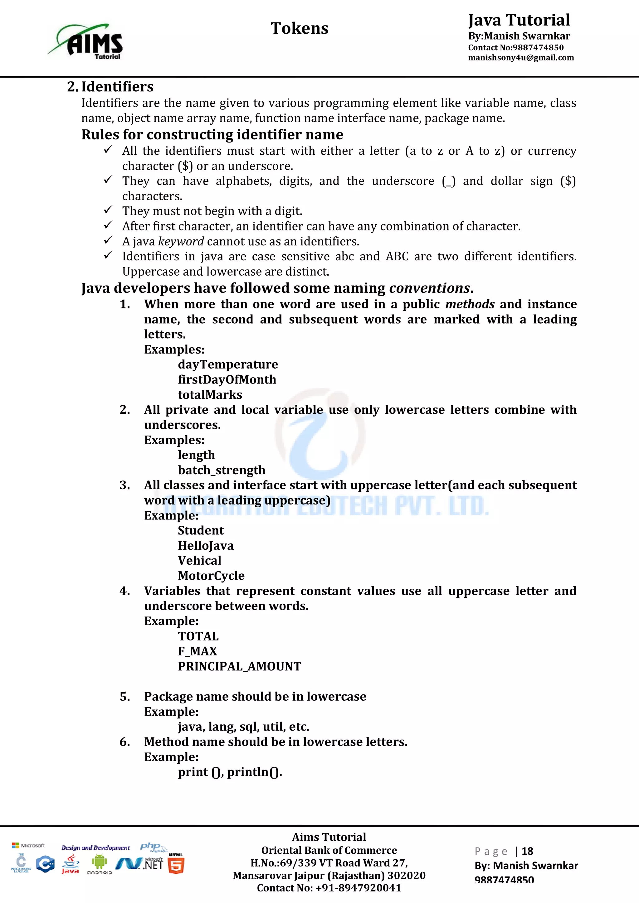 Aims Tutorial
Oriental Bank of Commerce
H.No.:69/339 VT Road Ward 27,
Mansarovar Jaipur (Rajasthan) 302020
Contact No: +91-8947920041
P a g e | 18
By: Manish Swarnkar
9887474850
Java Tutorial
By:Manish Swarnkar
Contact No:9887474850
manishsony4u@gmail.com
Tokens
2.Identifiers
Identifiers are the name given to various programming element like variable name, class
name, object name array name, function name interface name, package name.
Rules for constructing identifier name
 All the identifiers must start with either a letter (a to z or A to z) or currency
character ($) or an underscore.
 They can have alphabets, digits, and the underscore (_) and dollar sign ($)
characters.
 They must not begin with a digit.
 After first character, an identifier can have any combination of character.
 A java keyword cannot use as an identifiers.
 Identifiers in java are case sensitive abc and ABC are two different identifiers.
Uppercase and lowercase are distinct.
Java developers have followed some naming conventions.
1. When more than one word are used in a public methods and instance
name, the second and subsequent words are marked with a leading
letters.
Examples:
dayTemperature
firstDayOfMonth
totalMarks
2. All private and local variable use only lowercase letters combine with
underscores.
Examples:
length
batch_strength
3. All classes and interface start with uppercase letter(and each subsequent
word with a leading uppercase)
Example:
Student
HelloJava
Vehical
MotorCycle
4. Variables that represent constant values use all uppercase letter and
underscore between words.
Example:
TOTAL
F_MAX
PRINCIPAL_AMOUNT
5. Package name should be in lowercase
Example:
java, lang, sql, util, etc.
6. Method name should be in lowercase letters.
Example:
print (), println().
 