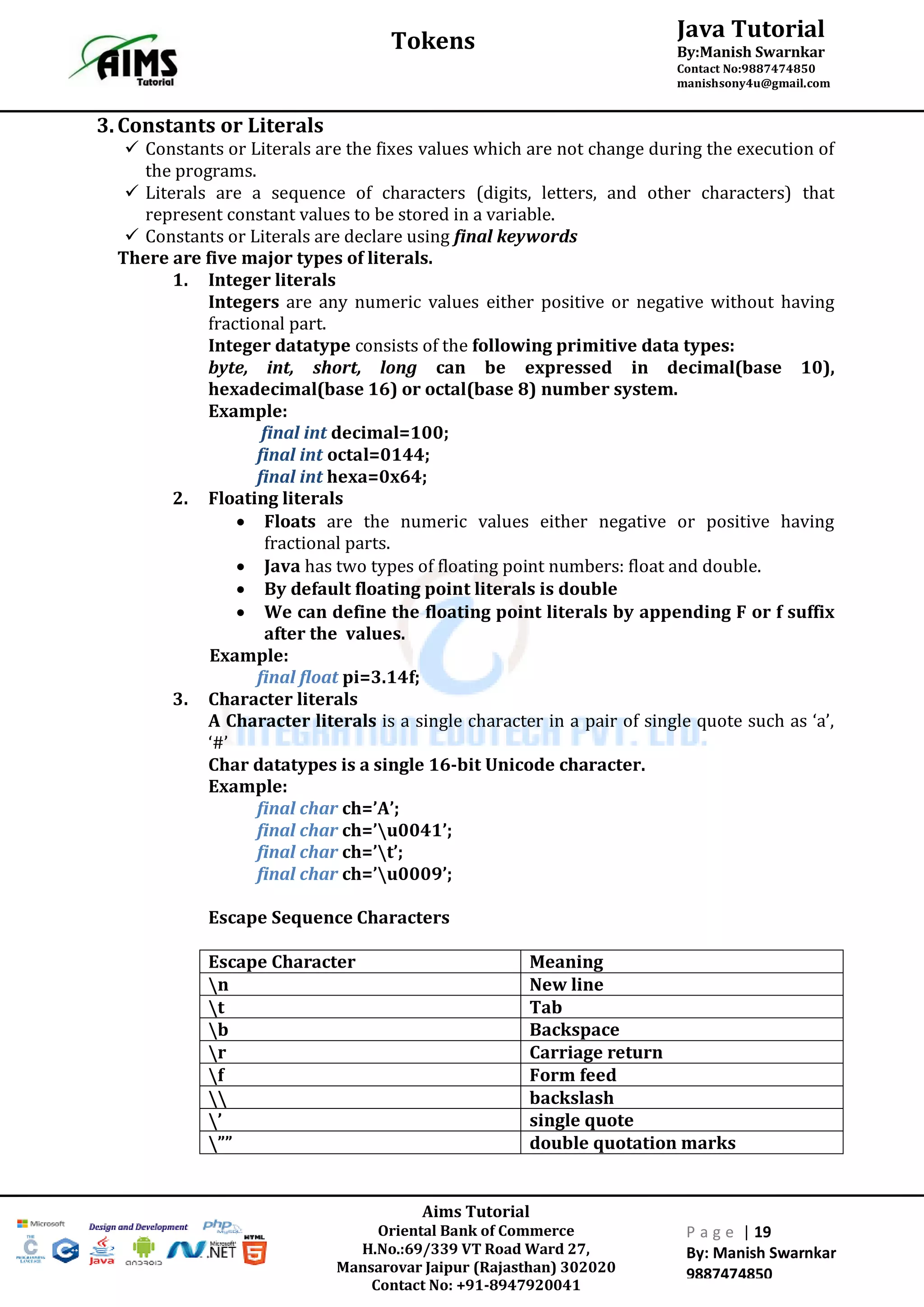 Aims Tutorial
Oriental Bank of Commerce
H.No.:69/339 VT Road Ward 27,
Mansarovar Jaipur (Rajasthan) 302020
Contact No: +91-8947920041
P a g e | 19
By: Manish Swarnkar
9887474850
Java Tutorial
By:Manish Swarnkar
Contact No:9887474850
manishsony4u@gmail.com
Tokens
3.Constants or Literals
 Constants or Literals are the fixes values which are not change during the execution of
the programs.
 Literals are a sequence of characters (digits, letters, and other characters) that
represent constant values to be stored in a variable.
 Constants or Literals are declare using final keywords
There are five major types of literals.
1. Integer literals
Integers are any numeric values either positive or negative without having
fractional part.
Integer datatype consists of the following primitive data types:
byte, int, short, long can be expressed in decimal(base 10),
hexadecimal(base 16) or octal(base 8) number system.
Example:
final int decimal=100;
final int octal=0144;
final int hexa=0x64;
2. Floating literals
 Floats are the numeric values either negative or positive having
fractional parts.
 Java has two types of floating point numbers: float and double.
 By default floating point literals is double
 We can define the floating point literals by appending F or f suffix
after the values.
Example:
final float pi=3.14f;
3. Character literals
A Character literals is a single character in a pair of single quote such as ‘a’,
‘#’
Char datatypes is a single 16-bit Unicode character.
Example:
final char ch=’A’;
final char ch=’u0041’;
final char ch=’t’;
final char ch=’u0009’;
Escape Sequence Characters
Escape Character Meaning
n New line
t Tab
b Backspace
r Carriage return
f Form feed
 backslash
’ single quote
”” double quotation marks
 