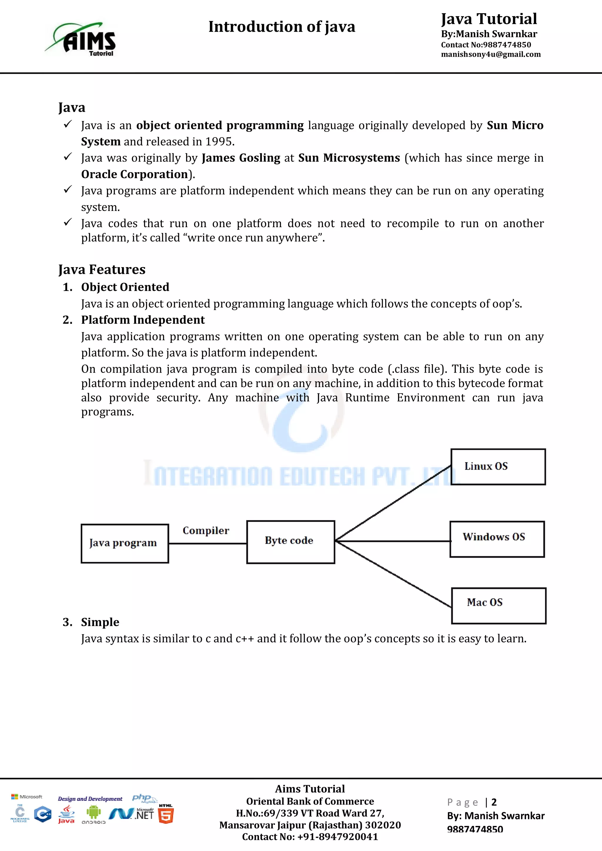 Java Tutorial
By:Manish Swarnkar
Contact No:9887474850
manishsony4u@gmail.com
Introduction of java
Aims Tutorial
Oriental Bank of Commerce
H.No.:69/339 VT Road Ward 27,
Mansarovar Jaipur (Rajasthan) 302020
Contact No: +91-8947920041
P a g e | 2
By: Manish Swarnkar
9887474850
Java
 Java is an object oriented programming language originally developed by Sun Micro
System and released in 1995.
 Java was originally by James Gosling at Sun Microsystems (which has since merge in
Oracle Corporation).
 Java programs are platform independent which means they can be run on any operating
system.
 Java codes that run on one platform does not need to recompile to run on another
platform, it’s called “write once run anywhere”.
Java Features
1. Object Oriented
Java is an object oriented programming language which follows the concepts of oop’s.
2. Platform Independent
Java application programs written on one operating system can be able to run on any
platform. So the java is platform independent.
On compilation java program is compiled into byte code (.class file). This byte code is
platform independent and can be run on any machine, in addition to this bytecode format
also provide security. Any machine with Java Runtime Environment can run java
programs.
3. Simple
Java syntax is similar to c and c++ and it follow the oop’s concepts so it is easy to learn.
 