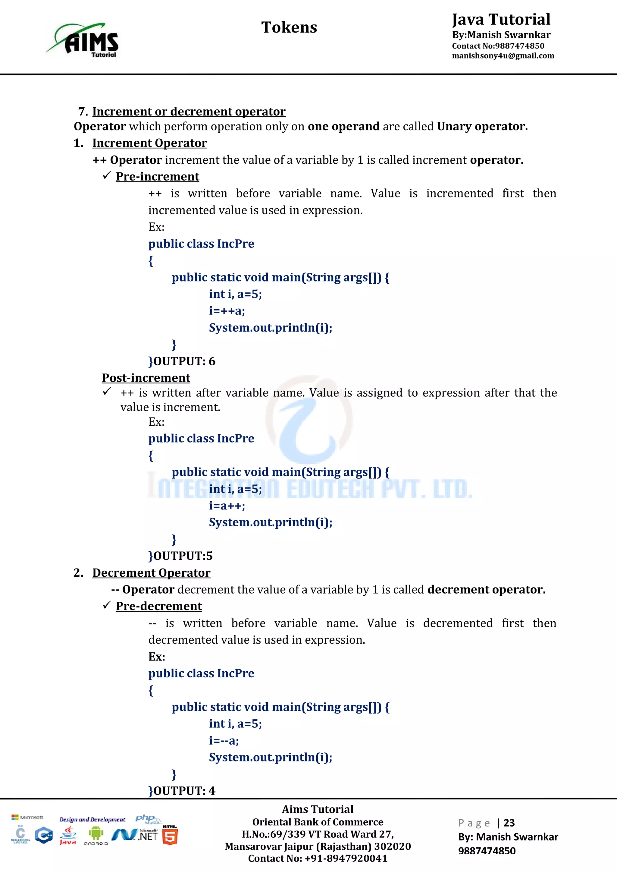 Aims Tutorial
Oriental Bank of Commerce
H.No.:69/339 VT Road Ward 27,
Mansarovar Jaipur (Rajasthan) 302020
Contact No: +91-8947920041
P a g e | 23
By: Manish Swarnkar
9887474850
Java Tutorial
By:Manish Swarnkar
Contact No:9887474850
manishsony4u@gmail.com
Tokens
7. Increment or decrement operator
Operator which perform operation only on one operand are called Unary operator.
1. Increment Operator
++ Operator increment the value of a variable by 1 is called increment operator.
 Pre-increment
++ is written before variable name. Value is incremented first then
incremented value is used in expression.
Ex:
public class IncPre
{
public static void main(String args[]) {
int i, a=5;
i=++a;
System.out.println(i);
}
}OUTPUT: 6
Post-increment
 ++ is written after variable name. Value is assigned to expression after that the
value is increment.
Ex:
public class IncPre
{
public static void main(String args[]) {
int i, a=5;
i=a++;
System.out.println(i);
}
}OUTPUT:5
2. Decrement Operator
-- Operator decrement the value of a variable by 1 is called decrement operator.
 Pre-decrement
-- is written before variable name. Value is decremented first then
decremented value is used in expression.
Ex:
public class IncPre
{
public static void main(String args[]) {
int i, a=5;
i=--a;
System.out.println(i);
}
}OUTPUT: 4
 