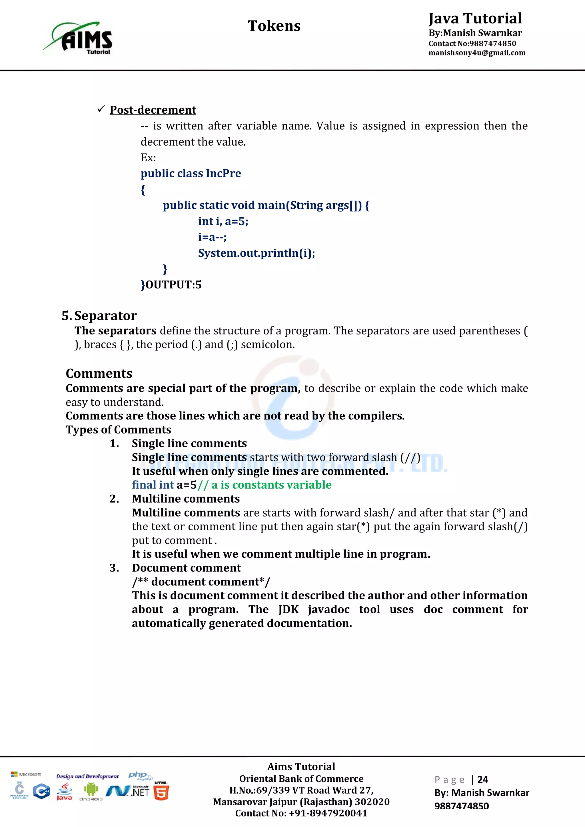 Aims Tutorial
Oriental Bank of Commerce
H.No.:69/339 VT Road Ward 27,
Mansarovar Jaipur (Rajasthan) 302020
Contact No: +91-8947920041
P a g e | 24
By: Manish Swarnkar
9887474850
Java Tutorial
By:Manish Swarnkar
Contact No:9887474850
manishsony4u@gmail.com
Tokens
 Post-decrement
-- is written after variable name. Value is assigned in expression then the
decrement the value.
Ex:
public class IncPre
{
public static void main(String args[]) {
int i, a=5;
i=a--;
System.out.println(i);
}
}OUTPUT:5
5.Separator
The separators define the structure of a program. The separators are used parentheses (
), braces { }, the period (.) and (;) semicolon.
Comments
Comments are special part of the program, to describe or explain the code which make
easy to understand.
Comments are those lines which are not read by the compilers.
Types of Comments
1. Single line comments
Single line comments starts with two forward slash (//)
It useful when only single lines are commented.
final int a=5// a is constants variable
2. Multiline comments
Multiline comments are starts with forward slash/ and after that star (*) and
the text or comment line put then again star(*) put the again forward slash(/)
put to comment .
It is useful when we comment multiple line in program.
3. Document comment
/** document comment*/
This is document comment it described the author and other information
about a program. The JDK javadoc tool uses doc comment for
automatically generated documentation.
 