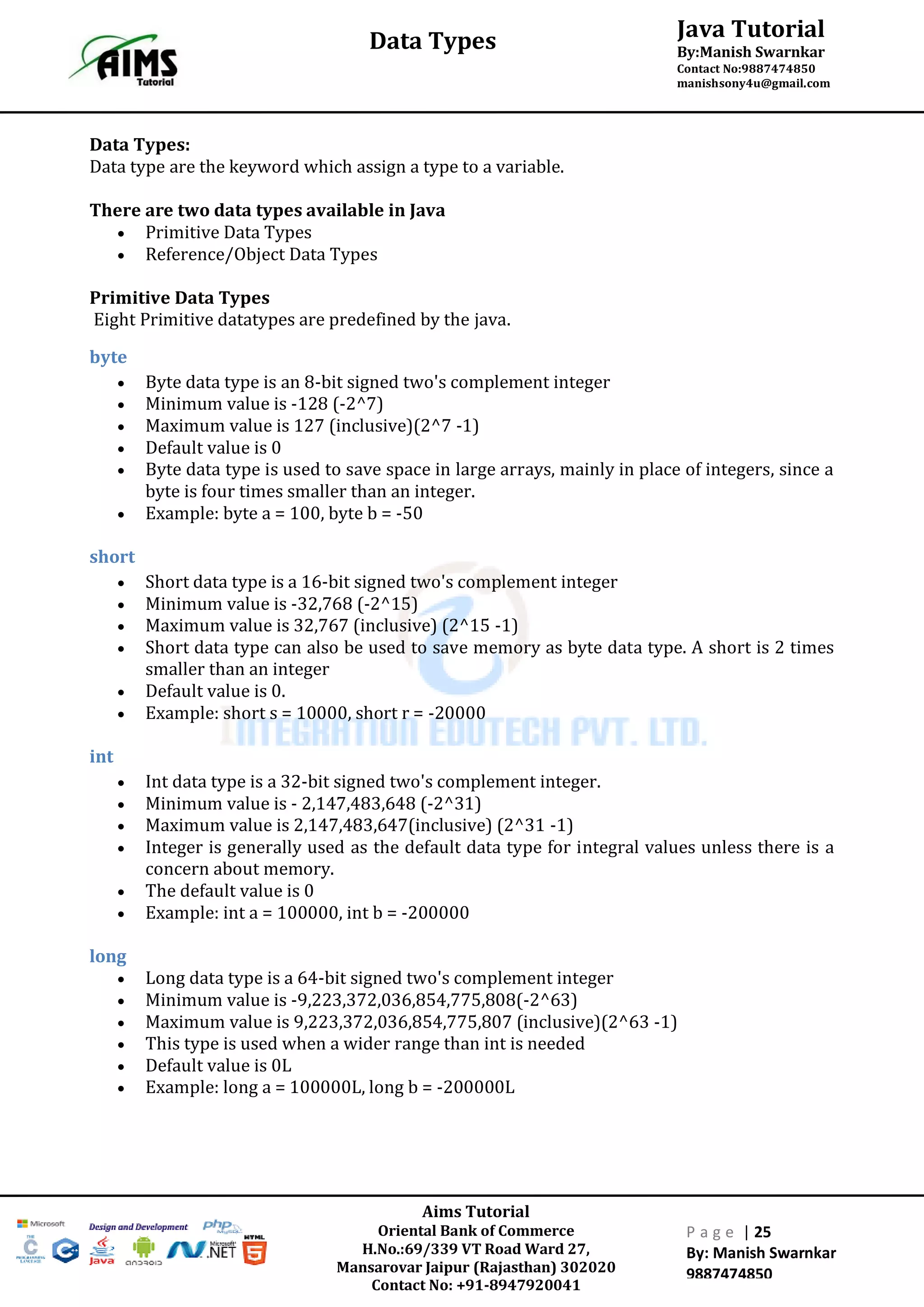 Aims Tutorial
Oriental Bank of Commerce
H.No.:69/339 VT Road Ward 27,
Mansarovar Jaipur (Rajasthan) 302020
Contact No: +91-8947920041
P a g e | 25
By: Manish Swarnkar
9887474850
Java Tutorial
By:Manish Swarnkar
Contact No:9887474850
manishsony4u@gmail.com
Data Types
Data Types:
Data type are the keyword which assign a type to a variable.
There are two data types available in Java
 Primitive Data Types
 Reference/Object Data Types
Primitive Data Types
Eight Primitive datatypes are predefined by the java.
byte
 Byte data type is an 8-bit signed two's complement integer
 Minimum value is -128 (-2^7)
 Maximum value is 127 (inclusive)(2^7 -1)
 Default value is 0
 Byte data type is used to save space in large arrays, mainly in place of integers, since a
byte is four times smaller than an integer.
 Example: byte a = 100, byte b = -50
short
 Short data type is a 16-bit signed two's complement integer
 Minimum value is -32,768 (-2^15)
 Maximum value is 32,767 (inclusive) (2^15 -1)
 Short data type can also be used to save memory as byte data type. A short is 2 times
smaller than an integer
 Default value is 0.
 Example: short s = 10000, short r = -20000
int
 Int data type is a 32-bit signed two's complement integer.
 Minimum value is - 2,147,483,648 (-2^31)
 Maximum value is 2,147,483,647(inclusive) (2^31 -1)
 Integer is generally used as the default data type for integral values unless there is a
concern about memory.
 The default value is 0
 Example: int a = 100000, int b = -200000
long
 Long data type is a 64-bit signed two's complement integer
 Minimum value is -9,223,372,036,854,775,808(-2^63)
 Maximum value is 9,223,372,036,854,775,807 (inclusive)(2^63 -1)
 This type is used when a wider range than int is needed
 Default value is 0L
 Example: long a = 100000L, long b = -200000L
 