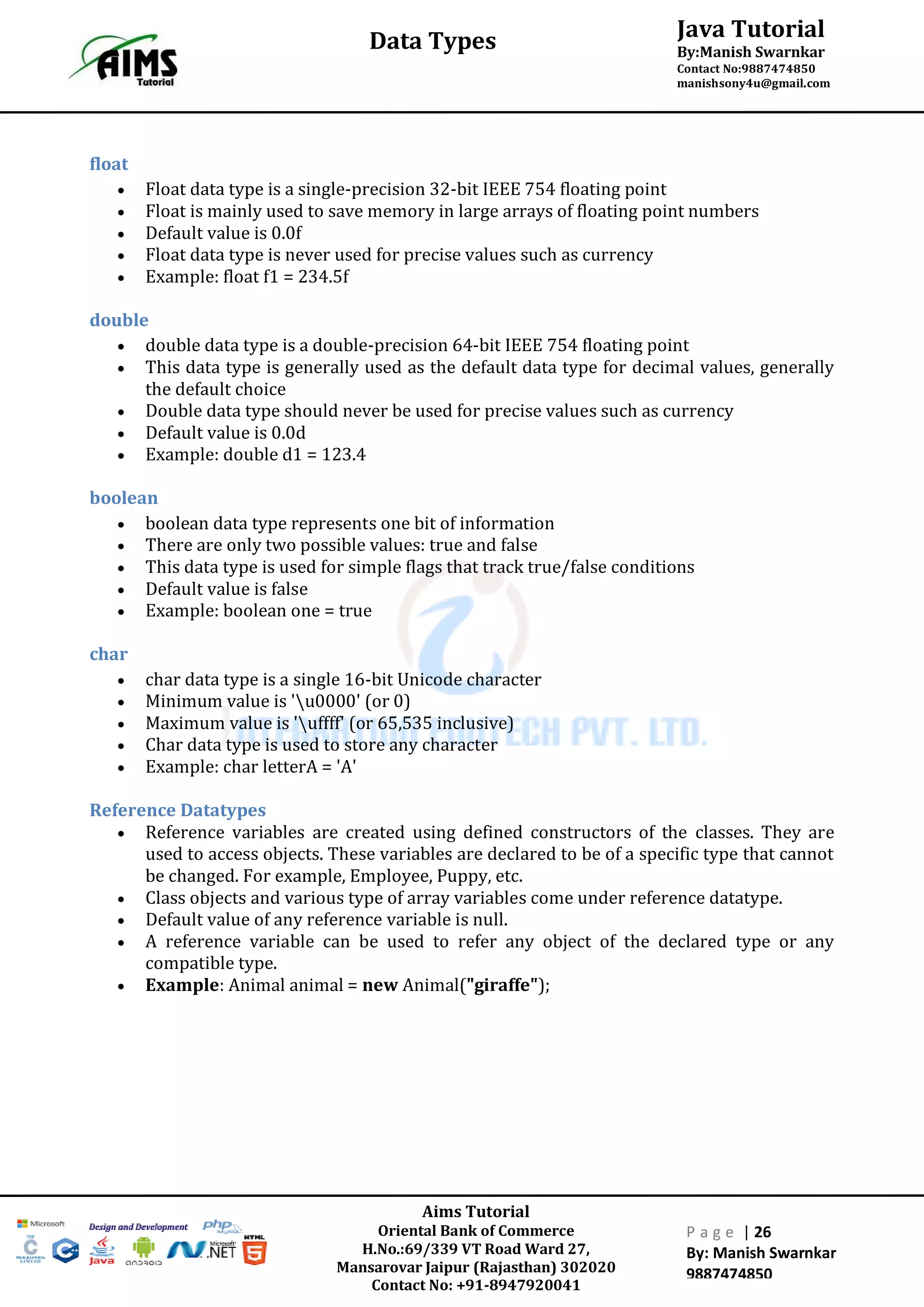 Aims Tutorial
Oriental Bank of Commerce
H.No.:69/339 VT Road Ward 27,
Mansarovar Jaipur (Rajasthan) 302020
Contact No: +91-8947920041
P a g e | 26
By: Manish Swarnkar
9887474850
Java Tutorial
By:Manish Swarnkar
Contact No:9887474850
manishsony4u@gmail.com
Data Types
float
 Float data type is a single-precision 32-bit IEEE 754 floating point
 Float is mainly used to save memory in large arrays of floating point numbers
 Default value is 0.0f
 Float data type is never used for precise values such as currency
 Example: float f1 = 234.5f
double
 double data type is a double-precision 64-bit IEEE 754 floating point
 This data type is generally used as the default data type for decimal values, generally
the default choice
 Double data type should never be used for precise values such as currency
 Default value is 0.0d
 Example: double d1 = 123.4
boolean
 boolean data type represents one bit of information
 There are only two possible values: true and false
 This data type is used for simple flags that track true/false conditions
 Default value is false
 Example: boolean one = true
char
 char data type is a single 16-bit Unicode character
 Minimum value is 'u0000' (or 0)
 Maximum value is 'uffff' (or 65,535 inclusive)
 Char data type is used to store any character
 Example: char letterA = 'A'
Reference Datatypes
 Reference variables are created using defined constructors of the classes. They are
used to access objects. These variables are declared to be of a specific type that cannot
be changed. For example, Employee, Puppy, etc.
 Class objects and various type of array variables come under reference datatype.
 Default value of any reference variable is null.
 A reference variable can be used to refer any object of the declared type or any
compatible type.
 Example: Animal animal = new Animal("giraffe");
 
