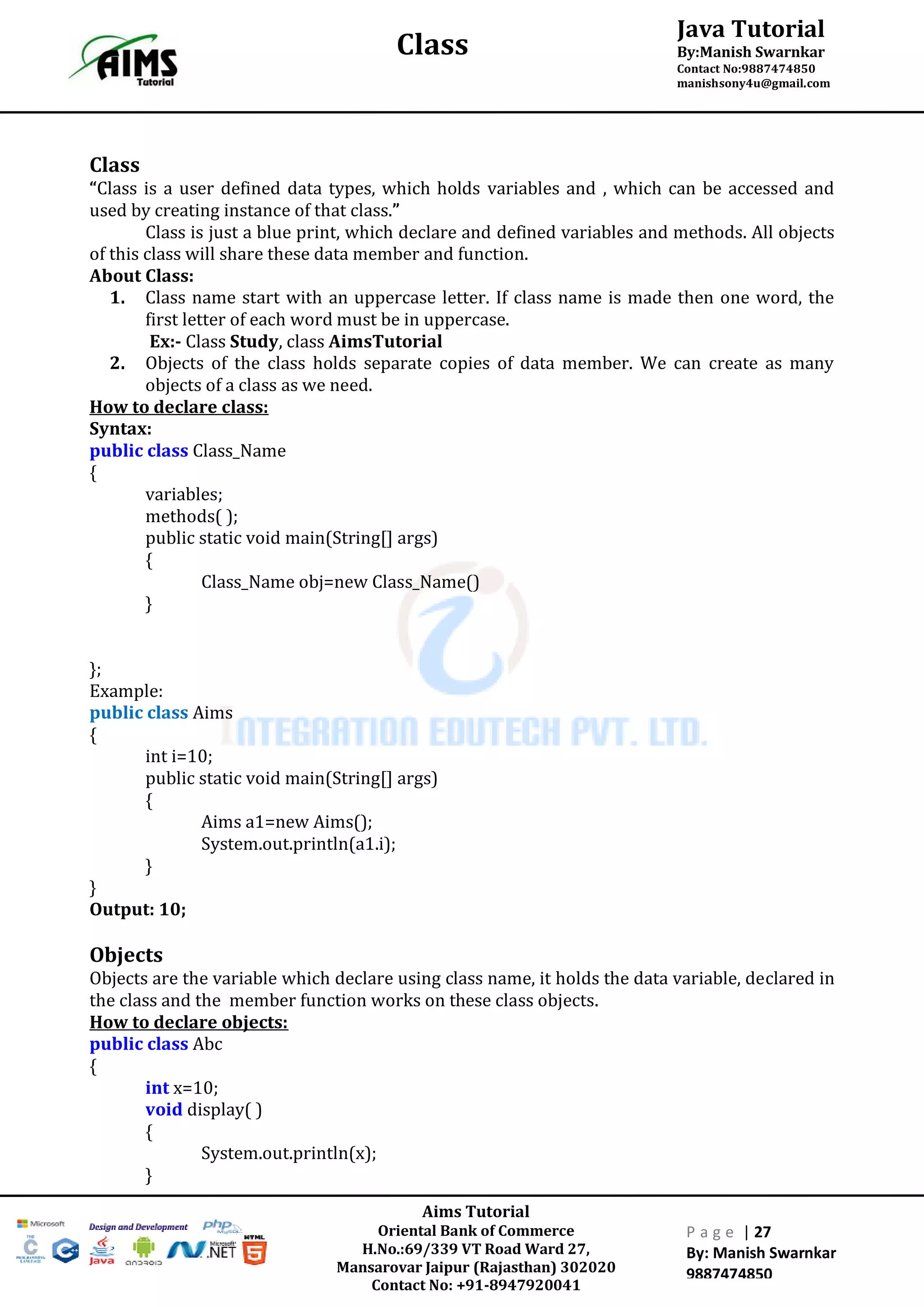 Aims Tutorial
Oriental Bank of Commerce
H.No.:69/339 VT Road Ward 27,
Mansarovar Jaipur (Rajasthan) 302020
Contact No: +91-8947920041
P a g e | 27
By: Manish Swarnkar
9887474850
Java Tutorial
By:Manish Swarnkar
Contact No:9887474850
manishsony4u@gmail.com
Class
Class
“Class is a user defined data types, which holds variables and , which can be accessed and
used by creating instance of that class.”
Class is just a blue print, which declare and defined variables and methods. All objects
of this class will share these data member and function.
About Class:
1. Class name start with an uppercase letter. If class name is made then one word, the
first letter of each word must be in uppercase.
Ex:- Class Study, class AimsTutorial
2. Objects of the class holds separate copies of data member. We can create as many
objects of a class as we need.
How to declare class:
Syntax:
public class Class_Name
{
variables;
methods( );
public static void main(String[] args)
{
Class_Name obj=new Class_Name()
}
};
Example:
public class Aims
{
int i=10;
public static void main(String[] args)
{
Aims a1=new Aims();
System.out.println(a1.i);
}
}
Output: 10;
Objects
Objects are the variable which declare using class name, it holds the data variable, declared in
the class and the member function works on these class objects.
How to declare objects:
public class Abc
{
int x=10;
void display( )
{
System.out.println(x);
}
 