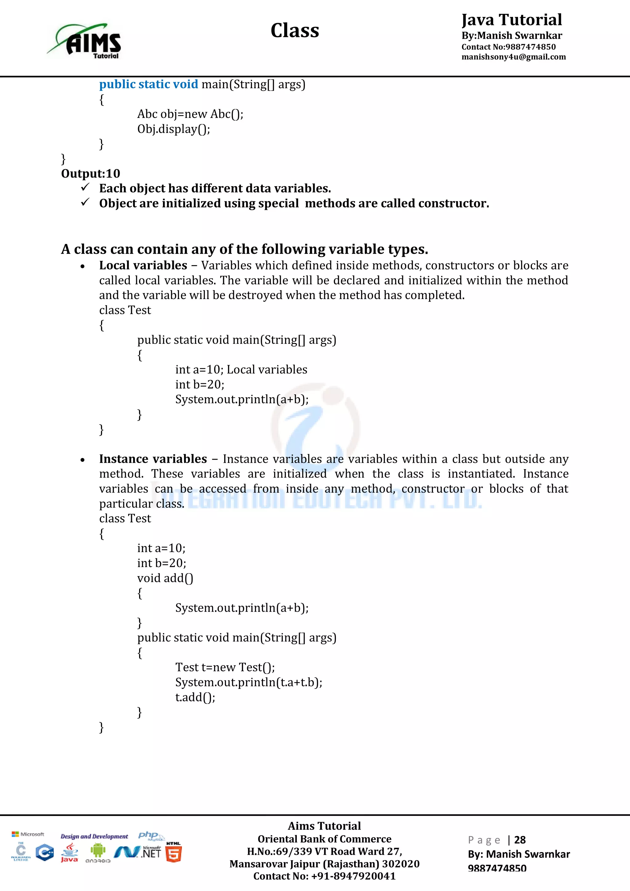 Aims Tutorial
Oriental Bank of Commerce
H.No.:69/339 VT Road Ward 27,
Mansarovar Jaipur (Rajasthan) 302020
Contact No: +91-8947920041
P a g e | 28
By: Manish Swarnkar
9887474850
Java Tutorial
By:Manish Swarnkar
Contact No:9887474850
manishsony4u@gmail.com
Class
public static void main(String[] args)
{
Abc obj=new Abc();
Obj.display();
}
}
Output:10
 Each object has different data variables.
 Object are initialized using special methods are called constructor.
A class can contain any of the following variable types.
 Local variables − Variables which defined inside methods, constructors or blocks are
called local variables. The variable will be declared and initialized within the method
and the variable will be destroyed when the method has completed.
class Test
{
public static void main(String[] args)
{
int a=10; Local variables
int b=20;
System.out.println(a+b);
}
}
 Instance variables − Instance variables are variables within a class but outside any
method. These variables are initialized when the class is instantiated. Instance
variables can be accessed from inside any method, constructor or blocks of that
particular class.
class Test
{
int a=10;
int b=20;
void add()
{
System.out.println(a+b);
}
public static void main(String[] args)
{
Test t=new Test();
System.out.println(t.a+t.b);
t.add();
}
}
 