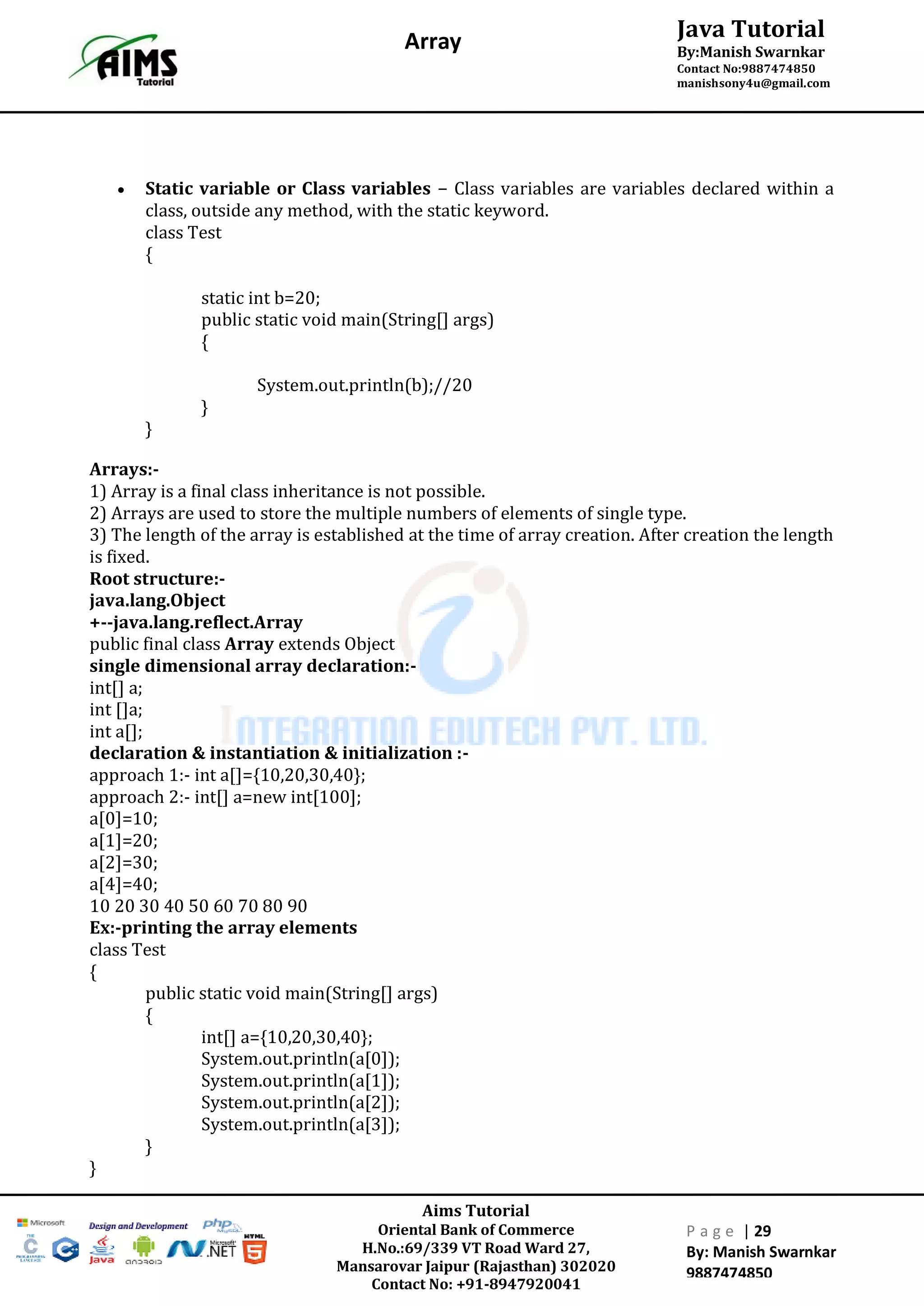 Aims Tutorial
Oriental Bank of Commerce
H.No.:69/339 VT Road Ward 27,
Mansarovar Jaipur (Rajasthan) 302020
Contact No: +91-8947920041
P a g e | 29
By: Manish Swarnkar
9887474850
Java Tutorial
By:Manish Swarnkar
Contact No:9887474850
manishsony4u@gmail.com
Array
 Static variable or Class variables − Class variables are variables declared within a
class, outside any method, with the static keyword.
class Test
{
static int b=20;
public static void main(String[] args)
{
System.out.println(b);//20
}
}
Arrays:-
1) Array is a final class inheritance is not possible.
2) Arrays are used to store the multiple numbers of elements of single type.
3) The length of the array is established at the time of array creation. After creation the length
is fixed.
Root structure:-
java.lang.Object
+--java.lang.reflect.Array
public final class Array extends Object
single dimensional array declaration:-
int[] a;
int []a;
int a[];
declaration & instantiation & initialization :-
approach 1:- int a[]={10,20,30,40};
approach 2:- int[] a=new int[100];
a[0]=10;
a[1]=20;
a[2]=30;
a[4]=40;
10 20 30 40 50 60 70 80 90
Ex:-printing the array elements
class Test
{
public static void main(String[] args)
{
int[] a={10,20,30,40};
System.out.println(a[0]);
System.out.println(a[1]);
System.out.println(a[2]);
System.out.println(a[3]);
}
}
 