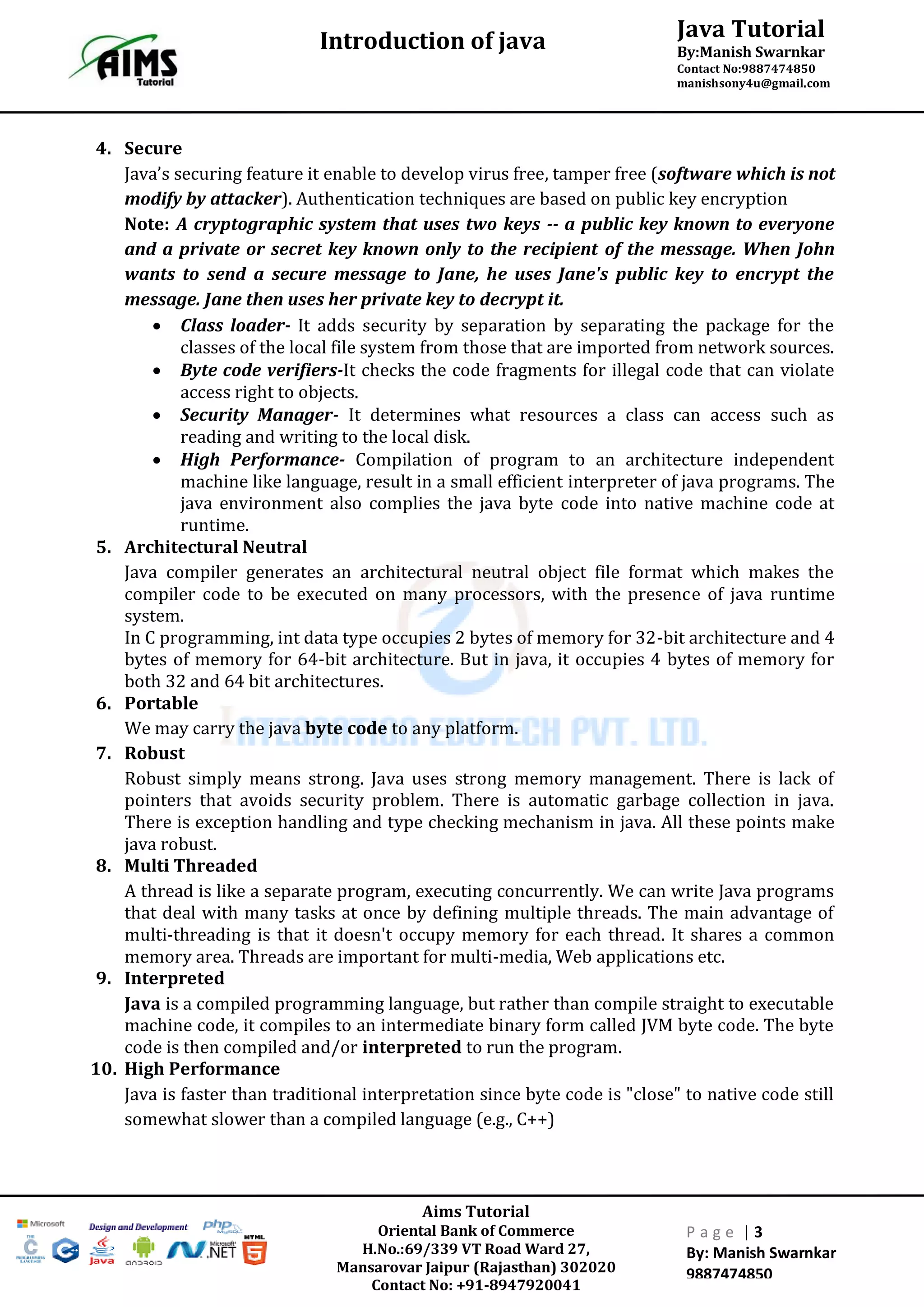 Java Tutorial
By:Manish Swarnkar
Contact No:9887474850
manishsony4u@gmail.com
Introduction of java
Aims Tutorial
Oriental Bank of Commerce
H.No.:69/339 VT Road Ward 27,
Mansarovar Jaipur (Rajasthan) 302020
Contact No: +91-8947920041
P a g e | 3
By: Manish Swarnkar
9887474850
4. Secure
Java’s securing feature it enable to develop virus free, tamper free (software which is not
modify by attacker). Authentication techniques are based on public key encryption
Note: A cryptographic system that uses two keys -- a public key known to everyone
and a private or secret key known only to the recipient of the message. When John
wants to send a secure message to Jane, he uses Jane's public key to encrypt the
message. Jane then uses her private key to decrypt it.
 Class loader- It adds security by separation by separating the package for the
classes of the local file system from those that are imported from network sources.
 Byte code verifiers-It checks the code fragments for illegal code that can violate
access right to objects.
 Security Manager- It determines what resources a class can access such as
reading and writing to the local disk.
 High Performance- Compilation of program to an architecture independent
machine like language, result in a small efficient interpreter of java programs. The
java environment also complies the java byte code into native machine code at
runtime.
5. Architectural Neutral
Java compiler generates an architectural neutral object file format which makes the
compiler code to be executed on many processors, with the presence of java runtime
system.
In C programming, int data type occupies 2 bytes of memory for 32-bit architecture and 4
bytes of memory for 64-bit architecture. But in java, it occupies 4 bytes of memory for
both 32 and 64 bit architectures.
6. Portable
We may carry the java byte code to any platform.
7. Robust
Robust simply means strong. Java uses strong memory management. There is lack of
pointers that avoids security problem. There is automatic garbage collection in java.
There is exception handling and type checking mechanism in java. All these points make
java robust.
8. Multi Threaded
A thread is like a separate program, executing concurrently. We can write Java programs
that deal with many tasks at once by defining multiple threads. The main advantage of
multi-threading is that it doesn't occupy memory for each thread. It shares a common
memory area. Threads are important for multi-media, Web applications etc.
9. Interpreted
Java is a compiled programming language, but rather than compile straight to executable
machine code, it compiles to an intermediate binary form called JVM byte code. The byte
code is then compiled and/or interpreted to run the program.
10. High Performance
Java is faster than traditional interpretation since byte code is "close" to native code still
somewhat slower than a compiled language (e.g., C++)
 