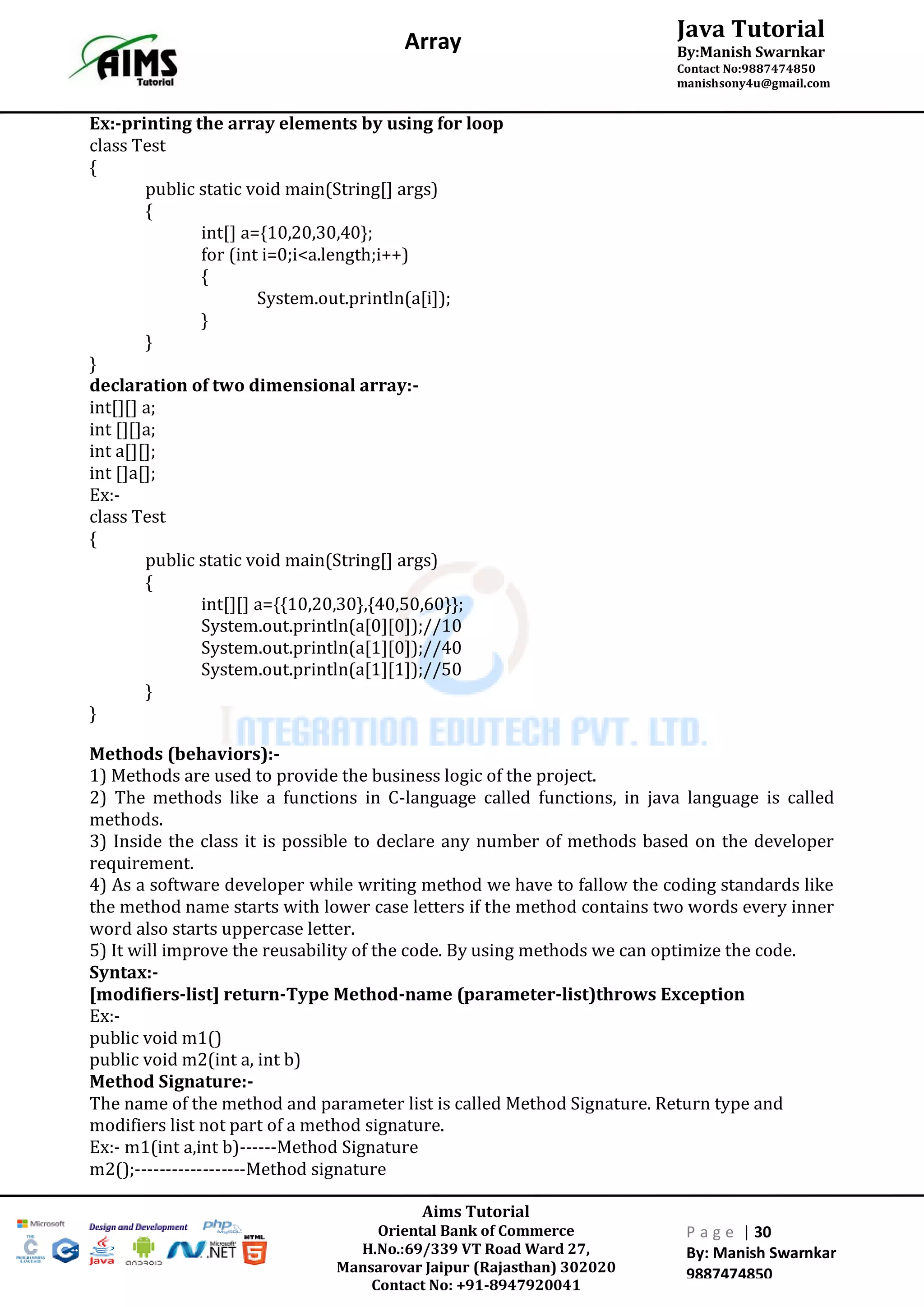 Aims Tutorial
Oriental Bank of Commerce
H.No.:69/339 VT Road Ward 27,
Mansarovar Jaipur (Rajasthan) 302020
Contact No: +91-8947920041
P a g e | 30
By: Manish Swarnkar
9887474850
Java Tutorial
By:Manish Swarnkar
Contact No:9887474850
manishsony4u@gmail.com
Array
Ex:-printing the array elements by using for loop
class Test
{
public static void main(String[] args)
{
int[] a={10,20,30,40};
for (int i=0;i<a.length;i++)
{
System.out.println(a[i]);
}
}
}
declaration of two dimensional array:-
int[][] a;
int [][]a;
int a[][];
int []a[];
Ex:-
class Test
{
public static void main(String[] args)
{
int[][] a={{10,20,30},{40,50,60}};
System.out.println(a[0][0]);//10
System.out.println(a[1][0]);//40
System.out.println(a[1][1]);//50
}
}
Methods (behaviors):-
1) Methods are used to provide the business logic of the project.
2) The methods like a functions in C-language called functions, in java language is called
methods.
3) Inside the class it is possible to declare any number of methods based on the developer
requirement.
4) As a software developer while writing method we have to fallow the coding standards like
the method name starts with lower case letters if the method contains two words every inner
word also starts uppercase letter.
5) It will improve the reusability of the code. By using methods we can optimize the code.
Syntax:-
[modifiers-list] return-Type Method-name (parameter-list)throws Exception
Ex:-
public void m1()
public void m2(int a, int b)
Method Signature:-
The name of the method and parameter list is called Method Signature. Return type and
modifiers list not part of a method signature.
Ex:- m1(int a,int b)------Method Signature
m2();------------------Method signature
 
