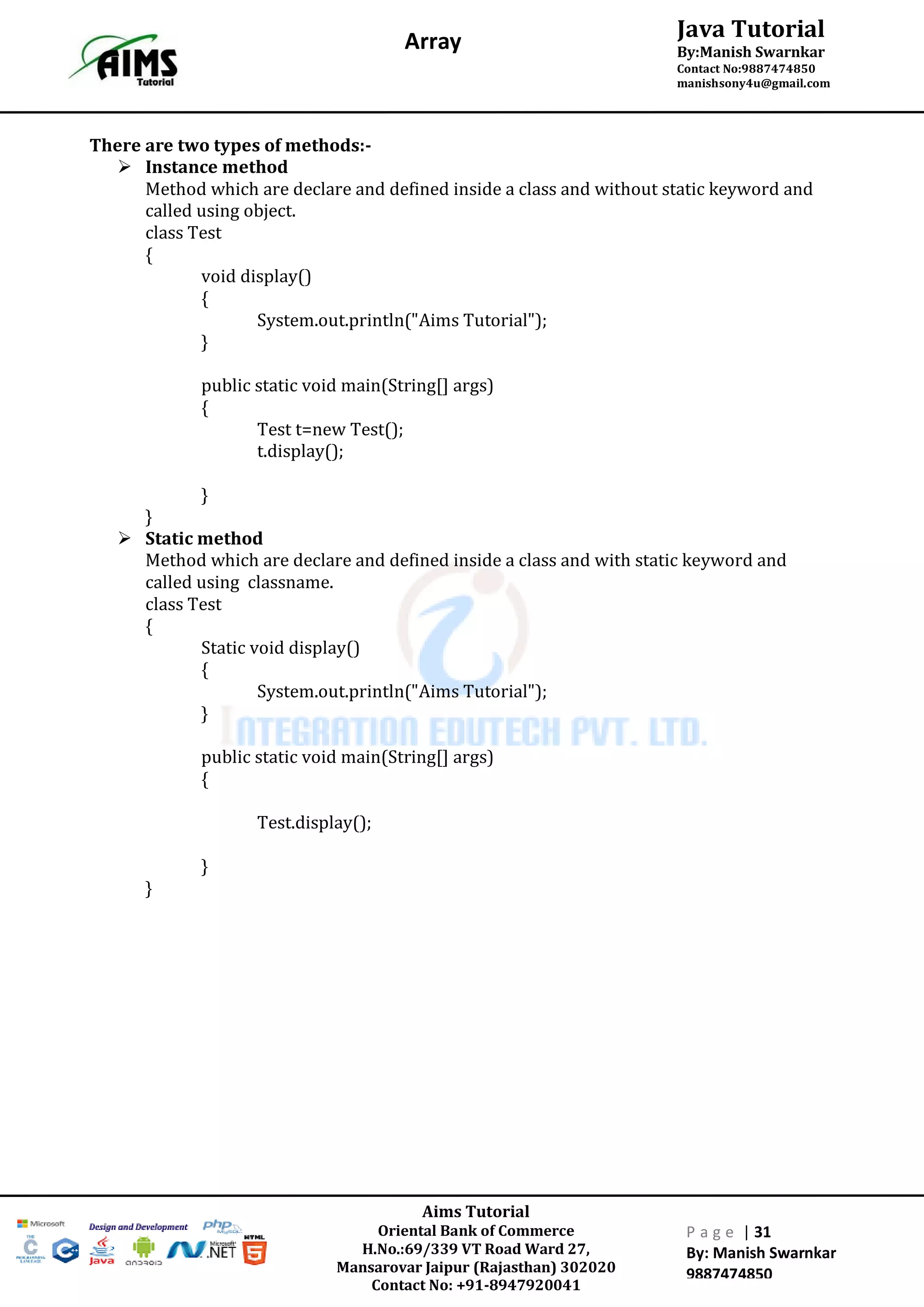 Aims Tutorial
Oriental Bank of Commerce
H.No.:69/339 VT Road Ward 27,
Mansarovar Jaipur (Rajasthan) 302020
Contact No: +91-8947920041
P a g e | 31
By: Manish Swarnkar
9887474850
Java Tutorial
By:Manish Swarnkar
Contact No:9887474850
manishsony4u@gmail.com
Array
There are two types of methods:-
 Instance method
Method which are declare and defined inside a class and without static keyword and
called using object.
class Test
{
void display()
{
System.out.println("Aims Tutorial");
}
public static void main(String[] args)
{
Test t=new Test();
t.display();
}
}
 Static method
Method which are declare and defined inside a class and with static keyword and
called using classname.
class Test
{
Static void display()
{
System.out.println("Aims Tutorial");
}
public static void main(String[] args)
{
Test.display();
}
}
 